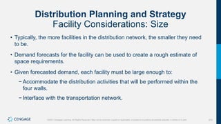 270
©2021 Cengage Learning. All Rights Reserved. May not be scanned, copied or duplicated, or posted to a publicly accessible website, in whole or in part.
Distribution Planning and Strategy
Facility Considerations: Size
• Typically, the more facilities in the distribution network, the smaller they need
to be.
• Demand forecasts for the facility can be used to create a rough estimate of
space requirements.
• Given forecasted demand, each facility must be large enough to:
− Accommodate the distribution activities that will be performed within the
four walls.
− Interface with the transportation network.
 