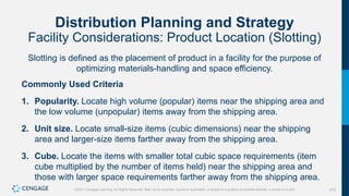 272
©2021 Cengage Learning. All Rights Reserved. May not be scanned, copied or duplicated, or posted to a publicly accessible website, in whole or in part.
Distribution Planning and Strategy
Facility Considerations: Product Location (Slotting)
Slotting is defined as the placement of product in a facility for the purpose of
optimizing materials-handling and space efficiency.
Commonly Used Criteria
1. Popularity. Locate high volume (popular) items near the shipping area and
the low volume (unpopular) items away from the shipping area.
2. Unit size. Locate small-size items (cubic dimensions) near the shipping
area and larger-size items farther away from the shipping area.
3. Cube. Locate the items with smaller total cubic space requirements (item
cube multiplied by the number of items held) near the shipping area and
those with larger space requirements farther away from the shipping area.
 