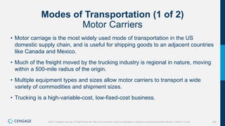 293
©2021 Cengage Learning. All Rights Reserved. May not be scanned, copied or duplicated, or posted to a publicly accessible website, in whole or in part.
Modes of Transportation (1 of 2)
Motor Carriers
• Motor carriage is the most widely used mode of transportation in the US
domestic supply chain, and is useful for shipping goods to an adjacent countries
like Canada and Mexico.
• Much of the freight moved by the trucking industry is regional in nature, moving
within a 500-mile radius of the origin.
• Multiple equipment types and sizes allow motor carriers to transport a wide
variety of commodities and shipment sizes.
• Trucking is a high-variable-cost, low-fixed-cost business.
 