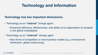 31
©2021 Cengage Learning. All Rights Reserved. May not be scanned, copied or duplicated, or posted to a publicly accessible website, in whole or in part.
Technology and Information
Technology has two important dimensions.
• Technology as an “internal” change agent
− Enhanced efficiency, effectiveness, and ability of an organization to compete
in the global marketplace
• Technology as an “external” change agent
− New forms of competition or new business models (e.g. omnichannel
distribution, global outsourcing)
 