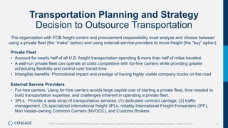 311
©2021 Cengage Learning. All Rights Reserved. May not be scanned, copied or duplicated, or posted to a publicly accessible website, in whole or in part.
Transportation Planning and Strategy
Decision to Outsource Transportation
The organization with FOB freight control and procurement responsibility must analyze and choose between
using a private fleet (the “make” option) and using external service providers to move freight (the “buy” option).
Private Fleet
• Account for nearly half of all U.S. freight transportation spending & more than half of miles traveled.
• A well-run private fleet can operate at costs competitive with for-hire carriers while providing greater
scheduling flexibility and control over transit time.
• Intangible benefits: Promotional impact and prestige of having highly visible company trucks on the road
External Service Providers
• For-hire carriers. Using for-hire carriers avoids large capital cost of starting a private fleet, time needed to
build transportation expertise, and challenges inherent in operating a private fleet.
• 3PLs. Provide a wide array of transportation services: (1) dedicated contract carriage, (2) traffic
management, (3) specialized international freight 3PLs, notably International Freight Forwarders (IFF),
Non Vessel-owning Common Carriers (NVOCC), and Customs Brokers
 