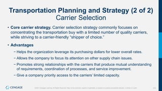 316
©2021 Cengage Learning. All Rights Reserved. May not be scanned, copied or duplicated, or posted to a publicly accessible website, in whole or in part.
Transportation Planning and Strategy (2 of 2)
Carrier Selection
• Core carrier strategy. Carrier selection strategy commonly focuses on
concentrating the transportation buy with a limited number of quality carriers,
while striving to a carrier-friendly “shipper of choice.”
• Advantages
− Helps the organization leverage its purchasing dollars for lower overall rates.
− Allows the company to focus its attention on other supply chain issues.
− Promotes strong relationships with the carriers that produce mutual understanding
of requirements, coordination of processes, and service improvement.
− Give a company priority access to the carriers’ limited capacity.
 