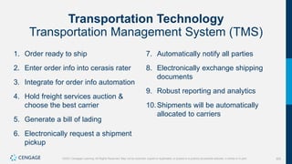 325
©2021 Cengage Learning. All Rights Reserved. May not be scanned, copied or duplicated, or posted to a publicly accessible website, in whole or in part.
Transportation Technology
Transportation Management System (TMS)
1. Order ready to ship
2. Enter order info into cerasis rater
3. Integrate for order info automation
4. Hold freight services auction &
choose the best carrier
5. Generate a bill of lading
6. Electronically request a shipment
pickup
7. Automatically notify all parties
8. Electronically exchange shipping
documents
9. Robust reporting and analytics
10.Shipments will be automatically
allocated to carriers
 