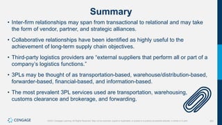 353
©2021 Cengage Learning. All Rights Reserved. May not be scanned, copied or duplicated, or posted to a publicly accessible website, in whole or in part.
Summary
• Inter-firm relationships may span from transactional to relational and may take
the form of vendor, partner, and strategic alliances.
• Collaborative relationships have been identified as highly useful to the
achievement of long-term supply chain objectives.
• Third-party logistics providers are “external suppliers that perform all or part of a
company’s logistics functions.”
• 3PLs may be thought of as transportation-based, warehouse/distribution-based,
forwarder-based, financial-based, and information-based.
• The most prevalent 3PL services used are transportation, warehousing,
customs clearance and brokerage, and forwarding.
 