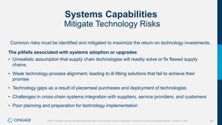 387
©2021 Cengage Learning. All Rights Reserved. May not be scanned, copied or duplicated, or posted to a publicly accessible website, in whole or in part.
Systems Capabilities
Mitigate Technology Risks
Common risks must be identified and mitigated to maximize the return on technology investments.
The pitfalls associated with systems adoption or upgrades
• Unrealistic assumption that supply chain technologies will readily solve or fix flawed supply
chains.
• Weak technology-process alignment, leading to ill-fitting solutions that fail to achieve their
promise
• Technology gaps as a result of piecemeal purchases and deployment of technologies
• Challenges in cross-chain systems integration with suppliers, service providers, and customers
• Poor planning and preparation for technology implementation
 