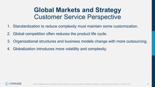40
©2021 Cengage Learning. All Rights Reserved. May not be scanned, copied or duplicated, or posted to a publicly accessible website, in whole or in part.
Global Markets and Strategy
Customer Service Perspective
1. Standardization to reduce complexity must maintain some customization.
2. Global competition often reduces the product life cycle.
3. Organizational structures and business models change with more outsourcing.
4. Globalization introduces more volatility and complexity.
 