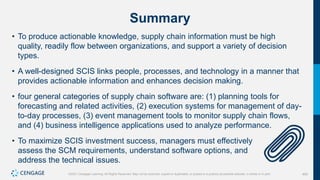 400
©2021 Cengage Learning. All Rights Reserved. May not be scanned, copied or duplicated, or posted to a publicly accessible website, in whole or in part.
Summary
• To produce actionable knowledge, supply chain information must be high
quality, readily flow between organizations, and support a variety of decision
types.
• A well-designed SCIS links people, processes, and technology in a manner that
provides actionable information and enhances decision making.
• four general categories of supply chain software are: (1) planning tools for
forecasting and related activities, (2) execution systems for management of day-
to-day processes, (3) event management tools to monitor supply chain flows,
and (4) business intelligence applications used to analyze performance.
• To maximize SCIS investment success, managers must effectively
assess the SCM requirements, understand software options, and
address the technical issues.
 