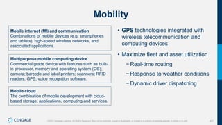 407
©2021 Cengage Learning. All Rights Reserved. May not be scanned, copied or duplicated, or posted to a publicly accessible website, in whole or in part.
Mobility
Mobile internet (MI) and communication
Combinations of mobile devices (e.g. smartphones
and tablets), high-speed wireless networks, and
associated applications.
Multipurpose mobile computing device
Commercial grade device with features such as built-
in processor, memory and operating system (OS);
camera; barcode and label printers; scanners; RFID
readers; GPS; voice recognition software.
Mobile cloud
The combination of mobile development with cloud-
based storage, applications, computing and services.
• GPS technologies integrated with
wireless telecommunication and
computing devices
• Maximize fleet and asset utilization
− Real-time routing
− Response to weather conditions
− Dynamic driver dispatching
 