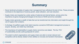 430
©2021 Cengage Learning. All Rights Reserved. May not be scanned, copied or duplicated, or posted to a publicly accessible website, in whole or in part.
Summary
• Seven landmark principles of supply chain management have withstood the test of time. These principles
contribute to the objectives of revenue growth, asset utilization, and cost reduction.
• Supply chains are impacted by a wide variety of external and internal factors, among which the
importance of game-changing technologies to the future of SCM cannot be overstated.
• Supply chains generate a wealth of data that can be transformed into information and insight through the
use of supply chain analytics.
• A shortage of qualified supply chain talent requires a proactive SCM talent management process to
acquire, develop, and retain key individuals.
• The importance of sustainability to supply chains cannot be over-stated. The four “R’s”
of sustainability provide useful guideposts for action.
• The extent to which organizations and supply chains are able to remain relevant and
competitive will be directly related to their abilities to innovate and transform themselves.
 