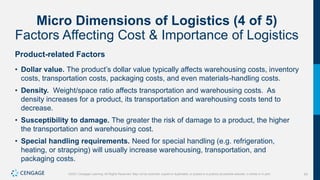 63
©2021 Cengage Learning. All Rights Reserved. May not be scanned, copied or duplicated, or posted to a publicly accessible website, in whole or in part.
Micro Dimensions of Logistics (4 of 5)
Factors Affecting Cost & Importance of Logistics
Product-related Factors
• Dollar value. The product’s dollar value typically affects warehousing costs, inventory
costs, transportation costs, packaging costs, and even materials-handling costs.
• Density. Weight/space ratio affects transportation and warehousing costs. As
density increases for a product, its transportation and warehousing costs tend to
decrease.
• Susceptibility to damage. The greater the risk of damage to a product, the higher
the transportation and warehousing cost.
• Special handling requirements. Need for special handling (e.g. refrigeration,
heating, or strapping) will usually increase warehousing, transportation, and
packaging costs.
 