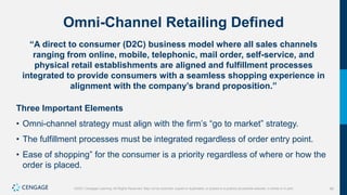 88
©2021 Cengage Learning. All Rights Reserved. May not be scanned, copied or duplicated, or posted to a publicly accessible website, in whole or in part.
Omni-Channel Retailing Defined
“A direct to consumer (D2C) business model where all sales channels
ranging from online, mobile, telephonic, mail order, self-service, and
physical retail establishments are aligned and fulfillment processes
integrated to provide consumers with a seamless shopping experience in
alignment with the company’s brand proposition.”
Three Important Elements
• Omni-channel strategy must align with the firm’s “go to market” strategy.
• The fulfillment processes must be integrated regardless of order entry point.
• Ease of shopping” for the consumer is a priority regardless of where or how the
order is placed.
 