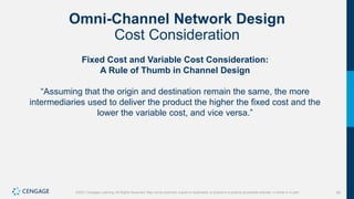 90
©2021 Cengage Learning. All Rights Reserved. May not be scanned, copied or duplicated, or posted to a publicly accessible website, in whole or in part.
Omni-Channel Network Design
Cost Consideration
Fixed Cost and Variable Cost Consideration:
A Rule of Thumb in Channel Design
“Assuming that the origin and destination remain the same, the more
intermediaries used to deliver the product the higher the fixed cost and the
lower the variable cost, and vice versa.”
 