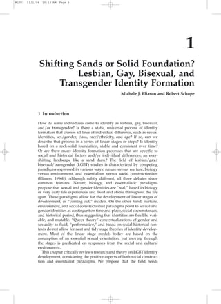 1
Shifting Sands or Solid Foundation?
Lesbian, Gay, Bisexual, and
Transgender Identity Formation
Michele J. Eliason and Robert Schope
1 Introduction
How do some individuals come to identify as lesbian, gay, bisexual,
and/or transgender? Is there a static, universal process of identity
formation that crosses all lines of individual difference, such as sexual
identities, sex/gender, class, race/ethnicity, and age? If so, can we
describe that process in a series of linear stages or steps? Is identity
based on a rock-solid foundation, stable and consistent over time?
Or are there many identity formation processes that are speciﬁc to
social and historical factors and/or individual differences, an ever-
shifting landscape like a sand dune? The ﬁeld of lesbian/gay/
bisexual/transgender (LGBT) studies is characterized by competing
paradigms expressed in various ways: nature versus nurture, biology
versus environment, and essentialism versus social constructionism
(Eliason, 1996b). Although subtly different, all three debates share
common features. Nature, biology, and essentialistic paradigms
propose that sexual and gender identities are “real,” based in biology
or very early life experiences and ﬁxed and stable throughout the life
span. These paradigms allow for the development of linear stages of
development, or “coming out,” models. On the other hand, nurture,
environment, and social constructionist paradigms point to sexual and
gender identities as contingent on time and place, social circumstances,
and historical period, thus suggesting that identities are ﬂexible, vari-
able, and mutable. “Queer theory” conceptualizations of gender and
sexuality as ﬂuid, “performative,” and based on social-historical con-
texts do not allow for neat and tidy stage theories of identity develop-
ment. Most of the linear stage models today are based on the
assumption of an essential sexual orientation, but moving through
the stages is predicated on responses from the social and cultural
environment.
This chapter critically reviews research and theory on LGBT identity
development, considering the positive aspects of both social construc-
tion and essentialist paradigms. We propose that the ﬁeld needs
MLG01 11/1/06 10:18 AM Page 3
 