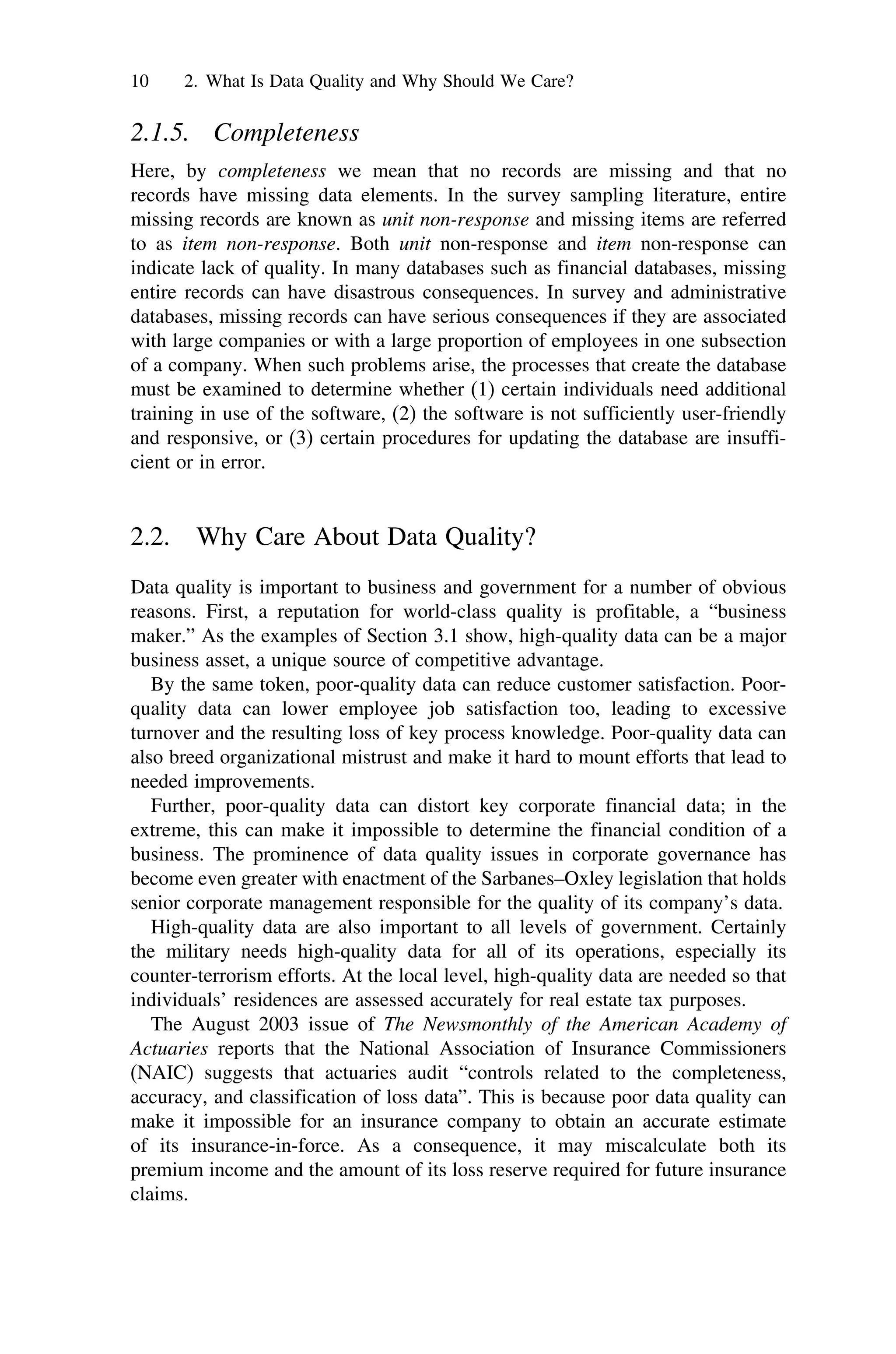 10 2. What Is Data Quality and Why Should We Care?
2.1.5. Completeness
Here, by completeness we mean that no records are missing and that no
records have missing data elements. In the survey sampling literature, entire
missing records are known as unit non-response and missing items are referred
to as item non-response. Both unit non-response and item non-response can
indicate lack of quality. In many databases such as financial databases, missing
entire records can have disastrous consequences. In survey and administrative
databases, missing records can have serious consequences if they are associated
with large companies or with a large proportion of employees in one subsection
of a company. When such problems arise, the processes that create the database
must be examined to determine whether (1) certain individuals need additional
training in use of the software, (2) the software is not sufficiently user-friendly
and responsive, or (3) certain procedures for updating the database are insuffi-
cient or in error.
2.2. Why Care About Data Quality?
Data quality is important to business and government for a number of obvious
reasons. First, a reputation for world-class quality is profitable, a “business
maker.” As the examples of Section 3.1 show, high-quality data can be a major
business asset, a unique source of competitive advantage.
By the same token, poor-quality data can reduce customer satisfaction. Poor-
quality data can lower employee job satisfaction too, leading to excessive
turnover and the resulting loss of key process knowledge. Poor-quality data can
also breed organizational mistrust and make it hard to mount efforts that lead to
needed improvements.
Further, poor-quality data can distort key corporate financial data; in the
extreme, this can make it impossible to determine the financial condition of a
business. The prominence of data quality issues in corporate governance has
become even greater with enactment of the Sarbanes–Oxley legislation that holds
senior corporate management responsible for the quality of its company’s data.
High-quality data are also important to all levels of government. Certainly
the military needs high-quality data for all of its operations, especially its
counter-terrorism efforts. At the local level, high-quality data are needed so that
individuals’ residences are assessed accurately for real estate tax purposes.
The August 2003 issue of The Newsmonthly of the American Academy of
Actuaries reports that the National Association of Insurance Commissioners
(NAIC) suggests that actuaries audit “controls related to the completeness,
accuracy, and classification of loss data”. This is because poor data quality can
make it impossible for an insurance company to obtain an accurate estimate
of its insurance-in-force. As a consequence, it may miscalculate both its
premium income and the amount of its loss reserve required for future insurance
claims.
 