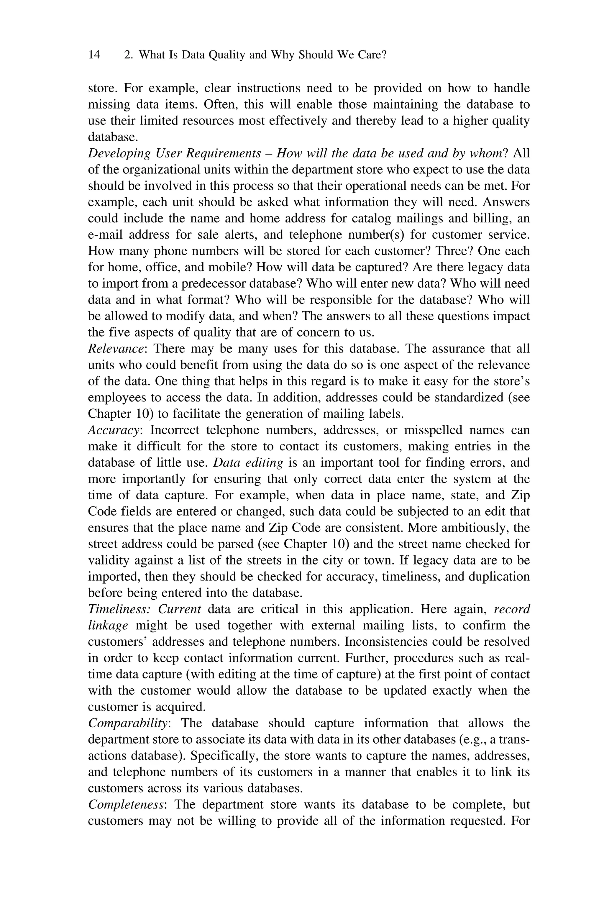 14 2. What Is Data Quality and Why Should We Care?
store. For example, clear instructions need to be provided on how to handle
missing data items. Often, this will enable those maintaining the database to
use their limited resources most effectively and thereby lead to a higher quality
database.
Developing User Requirements – How will the data be used and by whom? All
of the organizational units within the department store who expect to use the data
should be involved in this process so that their operational needs can be met. For
example, each unit should be asked what information they will need. Answers
could include the name and home address for catalog mailings and billing, an
e-mail address for sale alerts, and telephone number(s) for customer service.
How many phone numbers will be stored for each customer? Three? One each
for home, office, and mobile? How will data be captured? Are there legacy data
to import from a predecessor database? Who will enter new data? Who will need
data and in what format? Who will be responsible for the database? Who will
be allowed to modify data, and when? The answers to all these questions impact
the five aspects of quality that are of concern to us.
Relevance: There may be many uses for this database. The assurance that all
units who could benefit from using the data do so is one aspect of the relevance
of the data. One thing that helps in this regard is to make it easy for the store’s
employees to access the data. In addition, addresses could be standardized (see
Chapter 10) to facilitate the generation of mailing labels.
Accuracy: Incorrect telephone numbers, addresses, or misspelled names can
make it difficult for the store to contact its customers, making entries in the
database of little use. Data editing is an important tool for finding errors, and
more importantly for ensuring that only correct data enter the system at the
time of data capture. For example, when data in place name, state, and Zip
Code fields are entered or changed, such data could be subjected to an edit that
ensures that the place name and Zip Code are consistent. More ambitiously, the
street address could be parsed (see Chapter 10) and the street name checked for
validity against a list of the streets in the city or town. If legacy data are to be
imported, then they should be checked for accuracy, timeliness, and duplication
before being entered into the database.
Timeliness: Current data are critical in this application. Here again, record
linkage might be used together with external mailing lists, to confirm the
customers’ addresses and telephone numbers. Inconsistencies could be resolved
in order to keep contact information current. Further, procedures such as real-
time data capture (with editing at the time of capture) at the first point of contact
with the customer would allow the database to be updated exactly when the
customer is acquired.
Comparability: The database should capture information that allows the
department store to associate its data with data in its other databases (e.g., a trans-
actions database). Specifically, the store wants to capture the names, addresses,
and telephone numbers of its customers in a manner that enables it to link its
customers across its various databases.
Completeness: The department store wants its database to be complete, but
customers may not be willing to provide all of the information requested. For
 