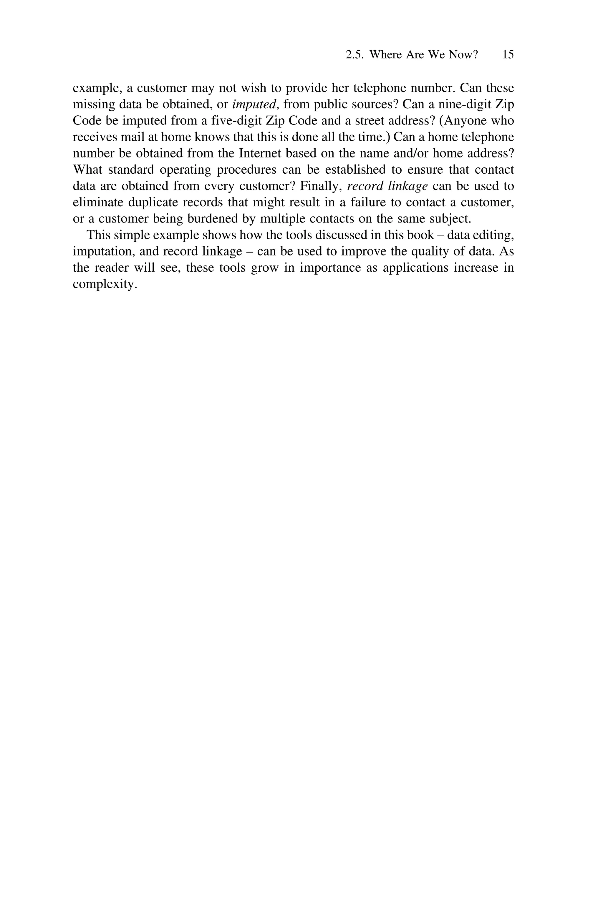 2.5. Where Are We Now? 15
example, a customer may not wish to provide her telephone number. Can these
missing data be obtained, or imputed, from public sources? Can a nine-digit Zip
Code be imputed from a five-digit Zip Code and a street address? (Anyone who
receives mail at home knows that this is done all the time.) Can a home telephone
number be obtained from the Internet based on the name and/or home address?
What standard operating procedures can be established to ensure that contact
data are obtained from every customer? Finally, record linkage can be used to
eliminate duplicate records that might result in a failure to contact a customer,
or a customer being burdened by multiple contacts on the same subject.
This simple example shows how the tools discussed in this book – data editing,
imputation, and record linkage – can be used to improve the quality of data. As
the reader will see, these tools grow in importance as applications increase in
complexity.
 