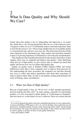 2
What Is Data Quality and Why Should
We Care?
Caring about data quality is key to safeguarding and improving it. As stated,
this sounds like a very obvious proposition. But can we, as the expression goes,
“recognize it when we see it”? Considerable analysis and much experience make
it clear that the answer is “no.” Discovering whether data are of acceptable quality
is a measurement task, and not a very easy one. This observation becomes all the
more important in this information age, when explicit and meticulous attention
to data is of growing importance if information is not to become misinformation.
This chapter provides foundational material for the specifics that follow in later
chapters about ways to safeguard and improve data quality.1
After identifying
when data are of high quality, we give reasons why we should care about data
quality and discuss how one can obtain high-quality data.
Experts on quality (such as Redman [1996], English [1999], and Loshin
[2001]) have been able to show companies how to improve their processes by
first understanding the basic procedures the companies use and then showing
new ways to collect and analyze quantitative data about those procedures in
order to improve them. Here, we take as our primary starting point primarily the
work of Deming, Juran, and Ishakawa.
2.1. When Are Data of High Quality?
Data are of high quality if they are “Fit for Use” in their intended operational,
decision-making and other roles.2
In many settings, especially for intermediate
products, it is also convenient to define quality as “Conformance to Standards”
that have been set, so that fitness for use is achieved. These two criteria link the
1
It is well recognized that quality must have undoubted top priority in every organization.
As Juran and Godfrey [1999; pages 4–20, 4–21, and 34–9] makes clear, quality has several
dimensions, including meeting customer needs, protecting human safety, and protecting
the environment. We restrict our attention to the quality of data, which can affect efforts
to achieve quality in all three of these overall quality dimensions.
2
Juran and Godfrey [1999].
7
 