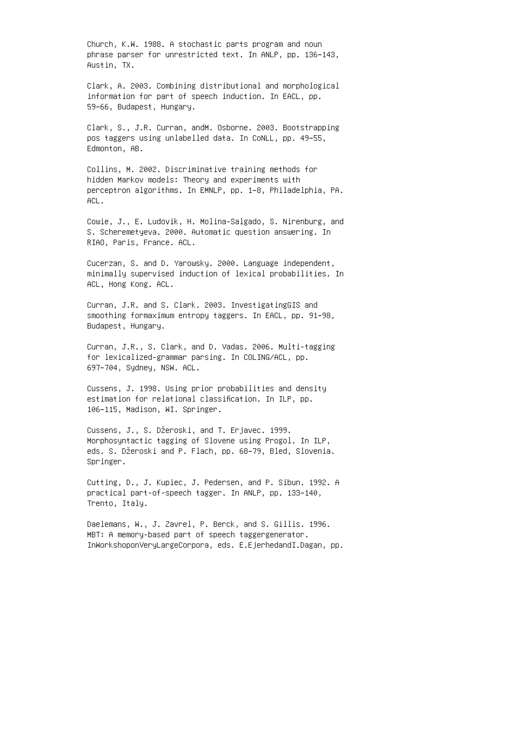 Church, K.W. 1988. A stochastic parts program and noun
phrase parser for unrestricted text. In ANLP, pp. 136–143,
Austin, TX.
Clark, A. 2003. Combining distributional and morphological
information for part of speech induction. In EACL, pp.
59–66, Budapest, Hungary.
Clark, S., J.R. Curran, andM. Osborne. 2003. Bootstrapping
pos taggers using unlabelled data. In CoNLL, pp. 49–55,
Edmonton, AB.
Collins, M. 2002. Discriminative training methods for
hidden Markov models: Theory and experiments with
perceptron algorithms. In EMNLP, pp. 1–8, Philadelphia, PA.
ACL.
Cowie, J., E. Ludovik, H. Molina-Salgado, S. Nirenburg, and
S. Scheremetyeva. 2000. Automatic question answering. In
RIAO, Paris, France. ACL.
Cucerzan, S. and D. Yarowsky. 2000. Language independent,
minimally supervised induction of lexical probabilities. In
ACL, Hong Kong. ACL.
Curran, J.R. and S. Clark. 2003. InvestigatingGIS and
smoothing formaximum entropy taggers. In EACL, pp. 91–98,
Budapest, Hungary.
Curran, J.R., S. Clark, and D. Vadas. 2006. Multi-tagging
for lexicalized-grammar parsing. In COLING/ACL, pp.
697–704, Sydney, NSW. ACL.
Cussens, J. 1998. Using prior probabilities and density
estimation for relational classiﬁcation. In ILP, pp.
106–115, Madison, WI. Springer.
Cussens, J., S. Džeroski, and T. Erjavec. 1999.
Morphosyntactic tagging of Slovene using Progol. In ILP,
eds. S. Džeroski and P. Flach, pp. 68–79, Bled, Slovenia.
Springer.
Cutting, D., J. Kupiec, J. Pedersen, and P. Sibun. 1992. A
practical part-of-speech tagger. In ANLP, pp. 133–140,
Trento, Italy.
Daelemans, W., J. Zavrel, P. Berck, and S. Gillis. 1996.
MBT: A memory-based part of speech taggergenerator.
InWorkshoponVeryLargeCorpora, eds. E.EjerhedandI.Dagan, pp.
 