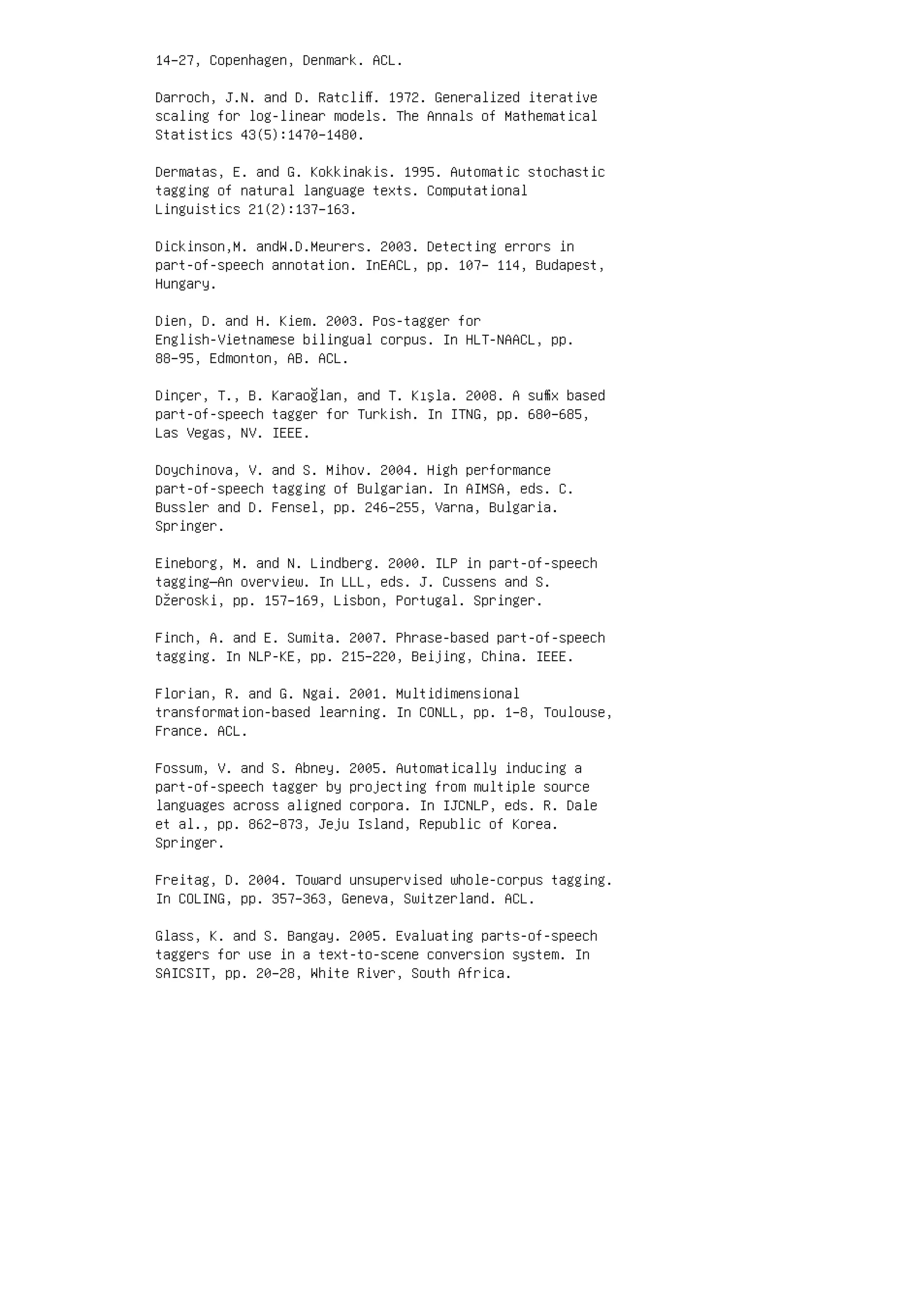 14–27, Copenhagen, Denmark. ACL.
Darroch, J.N. and D. Ratcliﬀ. 1972. Generalized iterative
scaling for log-linear models. The Annals of Mathematical
Statistics 43(5):1470–1480.
Dermatas, E. and G. Kokkinakis. 1995. Automatic stochastic
tagging of natural language texts. Computational
Linguistics 21(2):137–163.
Dickinson,M. andW.D.Meurers. 2003. Detecting errors in
part-of-speech annotation. InEACL, pp. 107– 114, Budapest,
Hungary.
Dien, D. and H. Kiem. 2003. Pos-tagger for
English-Vietnamese bilingual corpus. In HLT-NAACL, pp.
88–95, Edmonton, AB. ACL.
Dinçer, T., B. Karaoğlan, and T. Kışla. 2008. A suﬃx based
part-of-speech tagger for Turkish. In ITNG, pp. 680–685,
Las Vegas, NV. IEEE.
Doychinova, V. and S. Mihov. 2004. High performance
part-of-speech tagging of Bulgarian. In AIMSA, eds. C.
Bussler and D. Fensel, pp. 246–255, Varna, Bulgaria.
Springer.
Eineborg, M. and N. Lindberg. 2000. ILP in part-of-speech
tagging—An overview. In LLL, eds. J. Cussens and S.
Džeroski, pp. 157–169, Lisbon, Portugal. Springer.
Finch, A. and E. Sumita. 2007. Phrase-based part-of-speech
tagging. In NLP-KE, pp. 215–220, Beijing, China. IEEE.
Florian, R. and G. Ngai. 2001. Multidimensional
transformation-based learning. In CONLL, pp. 1–8, Toulouse,
France. ACL.
Fossum, V. and S. Abney. 2005. Automatically inducing a
part-of-speech tagger by projecting from multiple source
languages across aligned corpora. In IJCNLP, eds. R. Dale
et al., pp. 862–873, Jeju Island, Republic of Korea.
Springer.
Freitag, D. 2004. Toward unsupervised whole-corpus tagging.
In COLING, pp. 357–363, Geneva, Switzerland. ACL.
Glass, K. and S. Bangay. 2005. Evaluating parts-of-speech
taggers for use in a text-to-scene conversion system. In
SAICSIT, pp. 20–28, White River, South Africa.
 