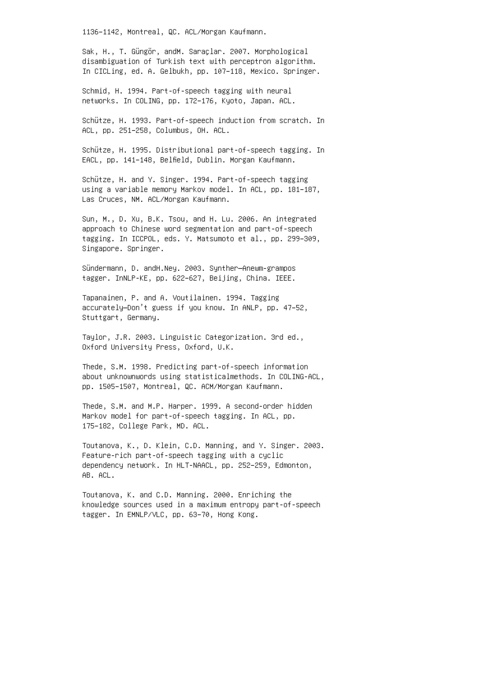 1136–1142, Montreal, QC. ACL/Morgan Kaufmann.
Sak, H., T. Güngör, andM. Saraçlar. 2007. Morphological
disambiguation of Turkish text with perceptron algorithm.
In CICLing, ed. A. Gelbukh, pp. 107–118, Mexico. Springer.
Schmid, H. 1994. Part-of-speech tagging with neural
networks. In COLING, pp. 172–176, Kyoto, Japan. ACL.
Schütze, H. 1993. Part-of-speech induction from scratch. In
ACL, pp. 251–258, Columbus, OH. ACL.
Schütze, H. 1995. Distributional part-of-speech tagging. In
EACL, pp. 141–148, Belﬁeld, Dublin. Morgan Kaufmann.
Schütze, H. and Y. Singer. 1994. Part-of-speech tagging
using a variable memory Markov model. In ACL, pp. 181–187,
Las Cruces, NM. ACL/Morgan Kaufmann.
Sun, M., D. Xu, B.K. Tsou, and H. Lu. 2006. An integrated
approach to Chinese word segmentation and part-of-speech
tagging. In ICCPOL, eds. Y. Matsumoto et al., pp. 299–309,
Singapore. Springer.
Sündermann, D. andH.Ney. 2003. Synther—Anewm-grampos
tagger. InNLP-KE, pp. 622–627, Beijing, China. IEEE.
Tapanainen, P. and A. Voutilainen. 1994. Tagging
accurately—Don’t guess if you know. In ANLP, pp. 47–52,
Stuttgart, Germany.
Taylor, J.R. 2003. Linguistic Categorization. 3rd ed.,
Oxford University Press, Oxford, U.K.
Thede, S.M. 1998. Predicting part-of-speech information
about unknownwords using statisticalmethods. In COLING-ACL,
pp. 1505–1507, Montreal, QC. ACM/Morgan Kaufmann.
Thede, S.M. and M.P. Harper. 1999. A second-order hidden
Markov model for part-of-speech tagging. In ACL, pp.
175–182, College Park, MD. ACL.
Toutanova, K., D. Klein, C.D. Manning, and Y. Singer. 2003.
Feature-rich part-of-speech tagging with a cyclic
dependency network. In HLT-NAACL, pp. 252–259, Edmonton,
AB. ACL.
Toutanova, K. and C.D. Manning. 2000. Enriching the
knowledge sources used in a maximum entropy part-of-speech
tagger. In EMNLP/VLC, pp. 63–70, Hong Kong.
 