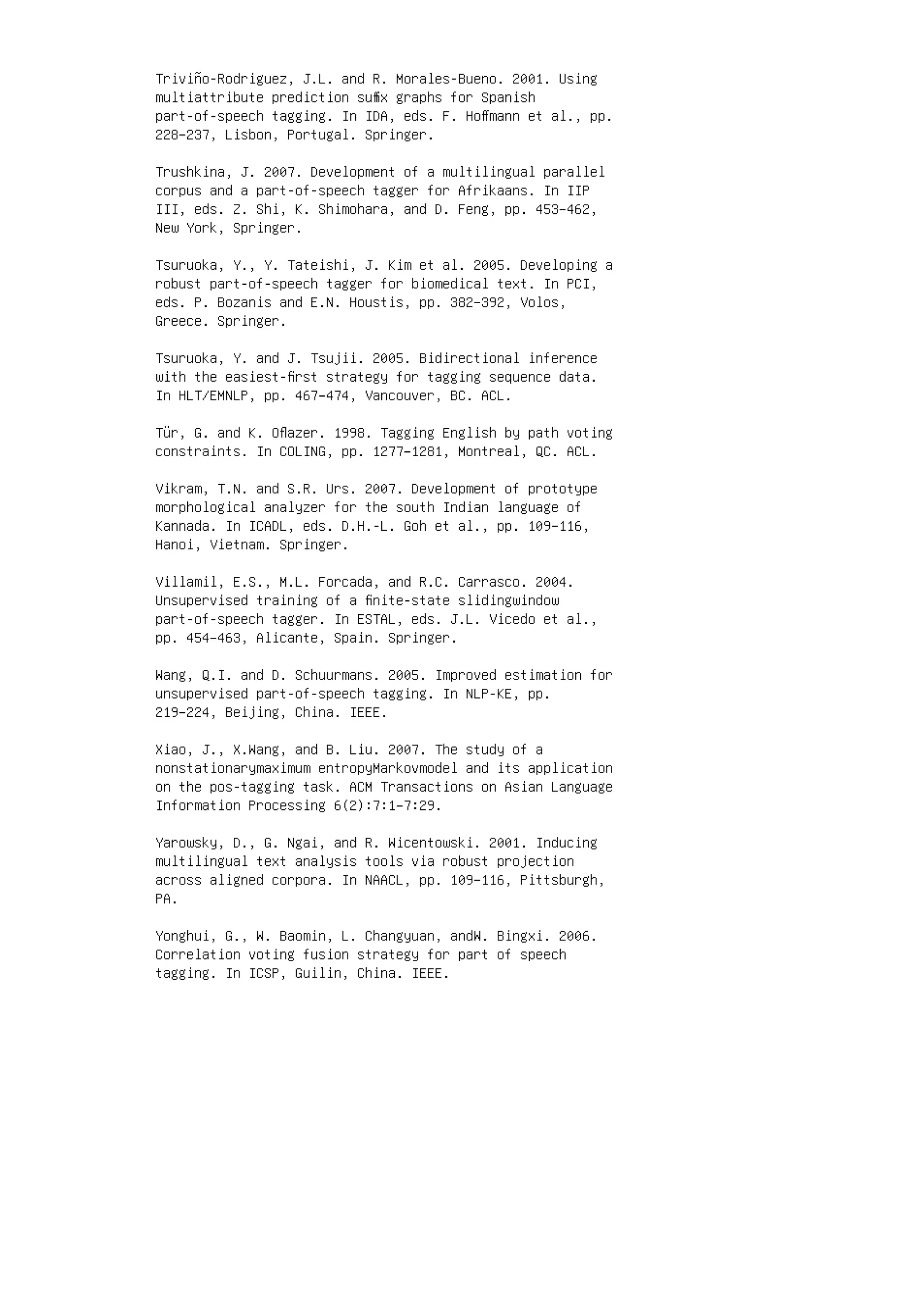 Triviño-Rodriguez, J.L. and R. Morales-Bueno. 2001. Using
multiattribute prediction suﬃx graphs for Spanish
part-of-speech tagging. In IDA, eds. F. Hoﬀmann et al., pp.
228–237, Lisbon, Portugal. Springer.
Trushkina, J. 2007. Development of a multilingual parallel
corpus and a part-of-speech tagger for Afrikaans. In IIP
III, eds. Z. Shi, K. Shimohara, and D. Feng, pp. 453–462,
New York, Springer.
Tsuruoka, Y., Y. Tateishi, J. Kim et al. 2005. Developing a
robust part-of-speech tagger for biomedical text. In PCI,
eds. P. Bozanis and E.N. Houstis, pp. 382–392, Volos,
Greece. Springer.
Tsuruoka, Y. and J. Tsujii. 2005. Bidirectional inference
with the easiest-ﬁrst strategy for tagging sequence data.
In HLT/EMNLP, pp. 467–474, Vancouver, BC. ACL.
Tür, G. and K. Oﬂazer. 1998. Tagging English by path voting
constraints. In COLING, pp. 1277–1281, Montreal, QC. ACL.
Vikram, T.N. and S.R. Urs. 2007. Development of prototype
morphological analyzer for the south Indian language of
Kannada. In ICADL, eds. D.H.-L. Goh et al., pp. 109–116,
Hanoi, Vietnam. Springer.
Villamil, E.S., M.L. Forcada, and R.C. Carrasco. 2004.
Unsupervised training of a ﬁnite-state slidingwindow
part-of-speech tagger. In ESTAL, eds. J.L. Vicedo et al.,
pp. 454–463, Alicante, Spain. Springer.
Wang, Q.I. and D. Schuurmans. 2005. Improved estimation for
unsupervised part-of-speech tagging. In NLP-KE, pp.
219–224, Beijing, China. IEEE.
Xiao, J., X.Wang, and B. Liu. 2007. The study of a
nonstationarymaximum entropyMarkovmodel and its application
on the pos-tagging task. ACM Transactions on Asian Language
Information Processing 6(2):7:1–7:29.
Yarowsky, D., G. Ngai, and R. Wicentowski. 2001. Inducing
multilingual text analysis tools via robust projection
across aligned corpora. In NAACL, pp. 109–116, Pittsburgh,
PA.
Yonghui, G., W. Baomin, L. Changyuan, andW. Bingxi. 2006.
Correlation voting fusion strategy for part of speech
tagging. In ICSP, Guilin, China. IEEE.
 