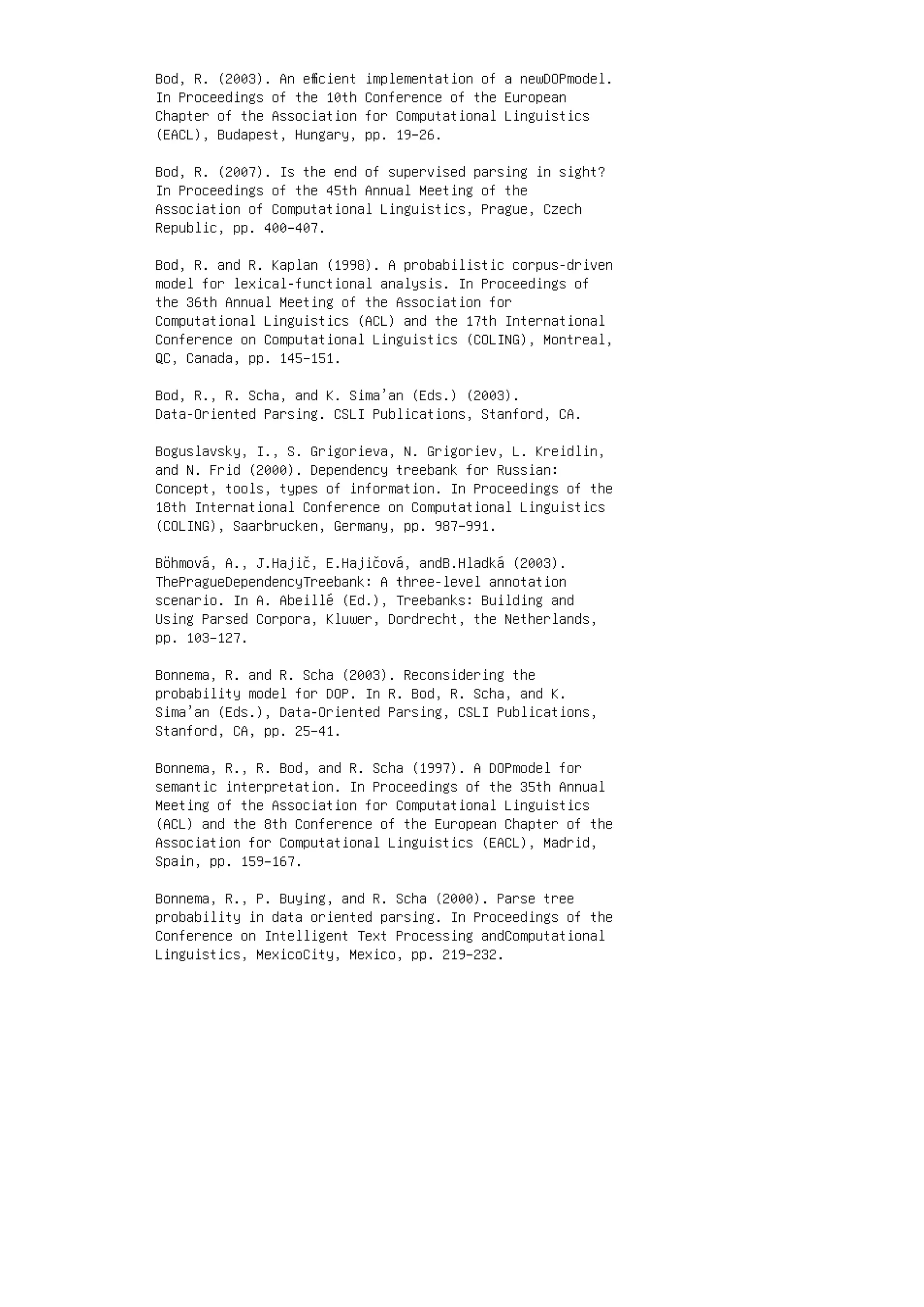 Bod, R. (2003). An eﬃcient implementation of a newDOPmodel.
In Proceedings of the 10th Conference of the European
Chapter of the Association for Computational Linguistics
(EACL), Budapest, Hungary, pp. 19–26.
Bod, R. (2007). Is the end of supervised parsing in sight?
In Proceedings of the 45th Annual Meeting of the
Association of Computational Linguistics, Prague, Czech
Republic, pp. 400–407.
Bod, R. and R. Kaplan (1998). A probabilistic corpus-driven
model for lexical-functional analysis. In Proceedings of
the 36th Annual Meeting of the Association for
Computational Linguistics (ACL) and the 17th International
Conference on Computational Linguistics (COLING), Montreal,
QC, Canada, pp. 145–151.
Bod, R., R. Scha, and K. Sima’an (Eds.) (2003).
Data-Oriented Parsing. CSLI Publications, Stanford, CA.
Boguslavsky, I., S. Grigorieva, N. Grigoriev, L. Kreidlin,
and N. Frid (2000). Dependency treebank for Russian:
Concept, tools, types of information. In Proceedings of the
18th International Conference on Computational Linguistics
(COLING), Saarbrucken, Germany, pp. 987–991.
Böhmová, A., J.Hajič, E.Hajičová, andB.Hladká (2003).
ThePragueDependencyTreebank: A three-level annotation
scenario. In A. Abeillé (Ed.), Treebanks: Building and
Using Parsed Corpora, Kluwer, Dordrecht, the Netherlands,
pp. 103–127.
Bonnema, R. and R. Scha (2003). Reconsidering the
probability model for DOP. In R. Bod, R. Scha, and K.
Sima’an (Eds.), Data-Oriented Parsing, CSLI Publications,
Stanford, CA, pp. 25–41.
Bonnema, R., R. Bod, and R. Scha (1997). A DOPmodel for
semantic interpretation. In Proceedings of the 35th Annual
Meeting of the Association for Computational Linguistics
(ACL) and the 8th Conference of the European Chapter of the
Association for Computational Linguistics (EACL), Madrid,
Spain, pp. 159–167.
Bonnema, R., P. Buying, and R. Scha (2000). Parse tree
probability in data oriented parsing. In Proceedings of the
Conference on Intelligent Text Processing andComputational
Linguistics, MexicoCity, Mexico, pp. 219–232.
 