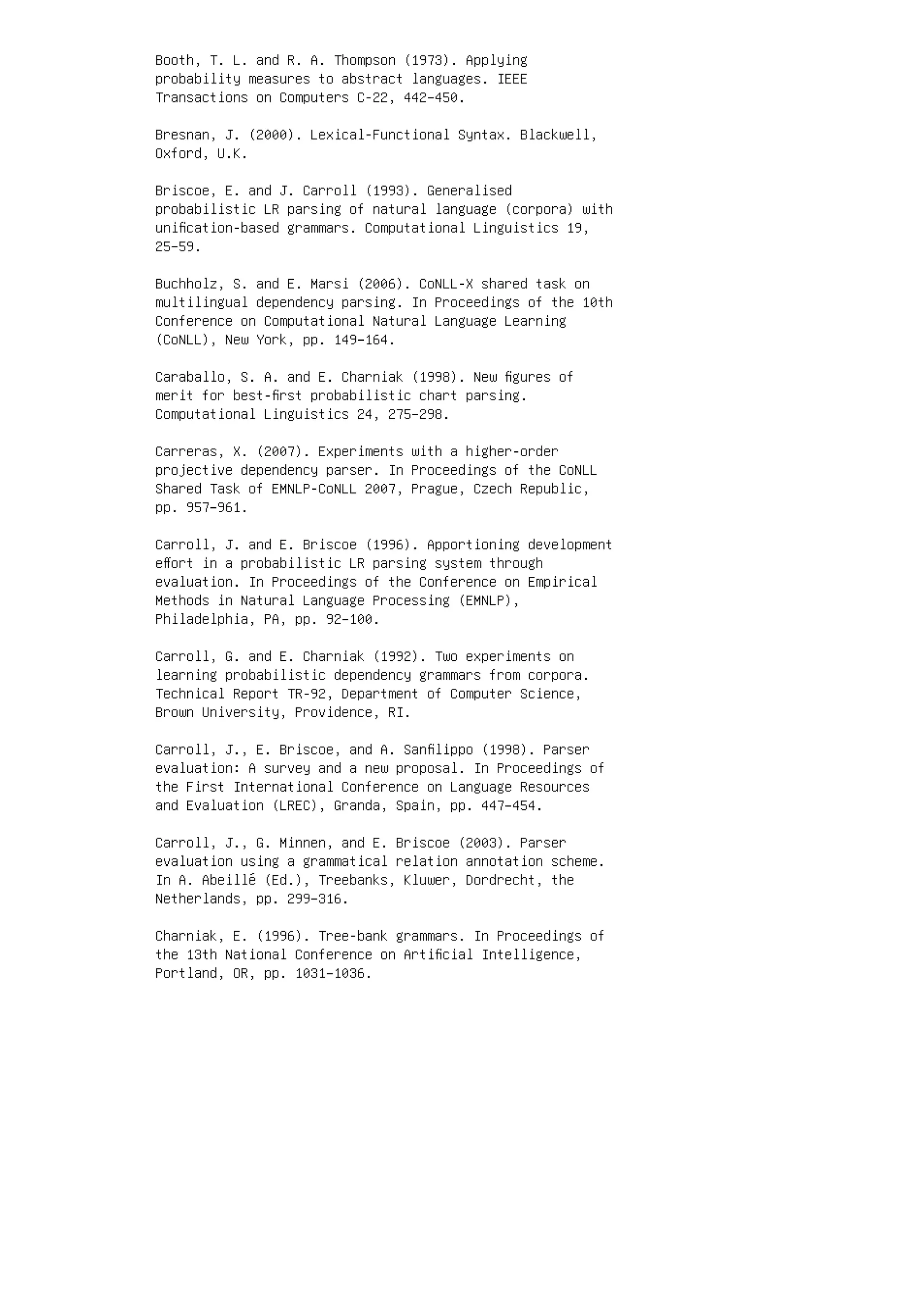 Booth, T. L. and R. A. Thompson (1973). Applying
probability measures to abstract languages. IEEE
Transactions on Computers C-22, 442–450.
Bresnan, J. (2000). Lexical-Functional Syntax. Blackwell,
Oxford, U.K.
Briscoe, E. and J. Carroll (1993). Generalised
probabilistic LR parsing of natural language (corpora) with
uniﬁcation-based grammars. Computational Linguistics 19,
25–59.
Buchholz, S. and E. Marsi (2006). CoNLL-X shared task on
multilingual dependency parsing. In Proceedings of the 10th
Conference on Computational Natural Language Learning
(CoNLL), New York, pp. 149–164.
Caraballo, S. A. and E. Charniak (1998). New ﬁgures of
merit for best-ﬁrst probabilistic chart parsing.
Computational Linguistics 24, 275–298.
Carreras, X. (2007). Experiments with a higher-order
projective dependency parser. In Proceedings of the CoNLL
Shared Task of EMNLP-CoNLL 2007, Prague, Czech Republic,
pp. 957–961.
Carroll, J. and E. Briscoe (1996). Apportioning development
eﬀort in a probabilistic LR parsing system through
evaluation. In Proceedings of the Conference on Empirical
Methods in Natural Language Processing (EMNLP),
Philadelphia, PA, pp. 92–100.
Carroll, G. and E. Charniak (1992). Two experiments on
learning probabilistic dependency grammars from corpora.
Technical Report TR-92, Department of Computer Science,
Brown University, Providence, RI.
Carroll, J., E. Briscoe, and A. Sanﬁlippo (1998). Parser
evaluation: A survey and a new proposal. In Proceedings of
the First International Conference on Language Resources
and Evaluation (LREC), Granda, Spain, pp. 447–454.
Carroll, J., G. Minnen, and E. Briscoe (2003). Parser
evaluation using a grammatical relation annotation scheme.
In A. Abeillé (Ed.), Treebanks, Kluwer, Dordrecht, the
Netherlands, pp. 299–316.
Charniak, E. (1996). Tree-bank grammars. In Proceedings of
the 13th National Conference on Artiﬁcial Intelligence,
Portland, OR, pp. 1031–1036.
 