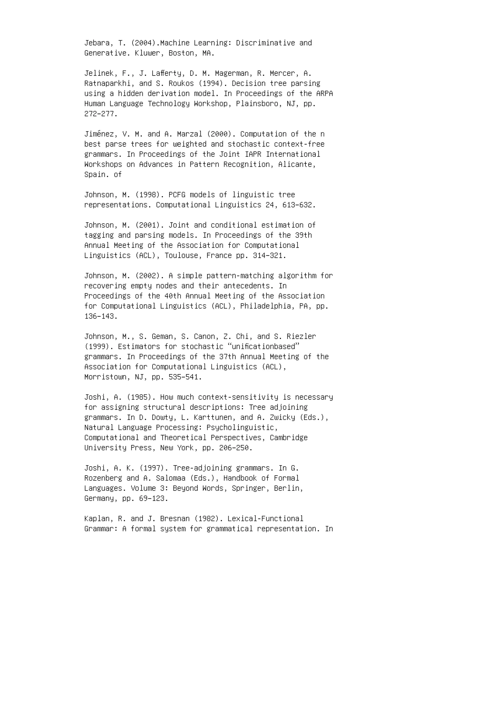 Jebara, T. (2004).Machine Learning: Discriminative and
Generative. Kluwer, Boston, MA.
Jelinek, F., J. Laﬀerty, D. M. Magerman, R. Mercer, A.
Ratnaparkhi, and S. Roukos (1994). Decision tree parsing
using a hidden derivation model. In Proceedings of the ARPA
Human Language Technology Workshop, Plainsboro, NJ, pp.
272–277.
Jiménez, V. M. and A. Marzal (2000). Computation of the n
best parse trees for weighted and stochastic context-free
grammars. In Proceedings of the Joint IAPR International
Workshops on Advances in Pattern Recognition, Alicante,
Spain. of
Johnson, M. (1998). PCFG models of linguistic tree
representations. Computational Linguistics 24, 613–632.
Johnson, M. (2001). Joint and conditional estimation of
tagging and parsing models. In Proceedings of the 39th
Annual Meeting of the Association for Computational
Linguistics (ACL), Toulouse, France pp. 314–321.
Johnson, M. (2002). A simple pattern-matching algorithm for
recovering empty nodes and their antecedents. In
Proceedings of the 40th Annual Meeting of the Association
for Computational Linguistics (ACL), Philadelphia, PA, pp.
136–143.
Johnson, M., S. Geman, S. Canon, Z. Chi, and S. Riezler
(1999). Estimators for stochastic “uniﬁcationbased”
grammars. In Proceedings of the 37th Annual Meeting of the
Association for Computational Linguistics (ACL),
Morristown, NJ, pp. 535–541.
Joshi, A. (1985). How much context-sensitivity is necessary
for assigning structural descriptions: Tree adjoining
grammars. In D. Dowty, L. Karttunen, and A. Zwicky (Eds.),
Natural Language Processing: Psycholinguistic,
Computational and Theoretical Perspectives, Cambridge
University Press, New York, pp. 206–250.
Joshi, A. K. (1997). Tree-adjoining grammars. In G.
Rozenberg and A. Salomaa (Eds.), Handbook of Formal
Languages. Volume 3: Beyond Words, Springer, Berlin,
Germany, pp. 69–123.
Kaplan, R. and J. Bresnan (1982). Lexical-Functional
Grammar: A formal system for grammatical representation. In
 