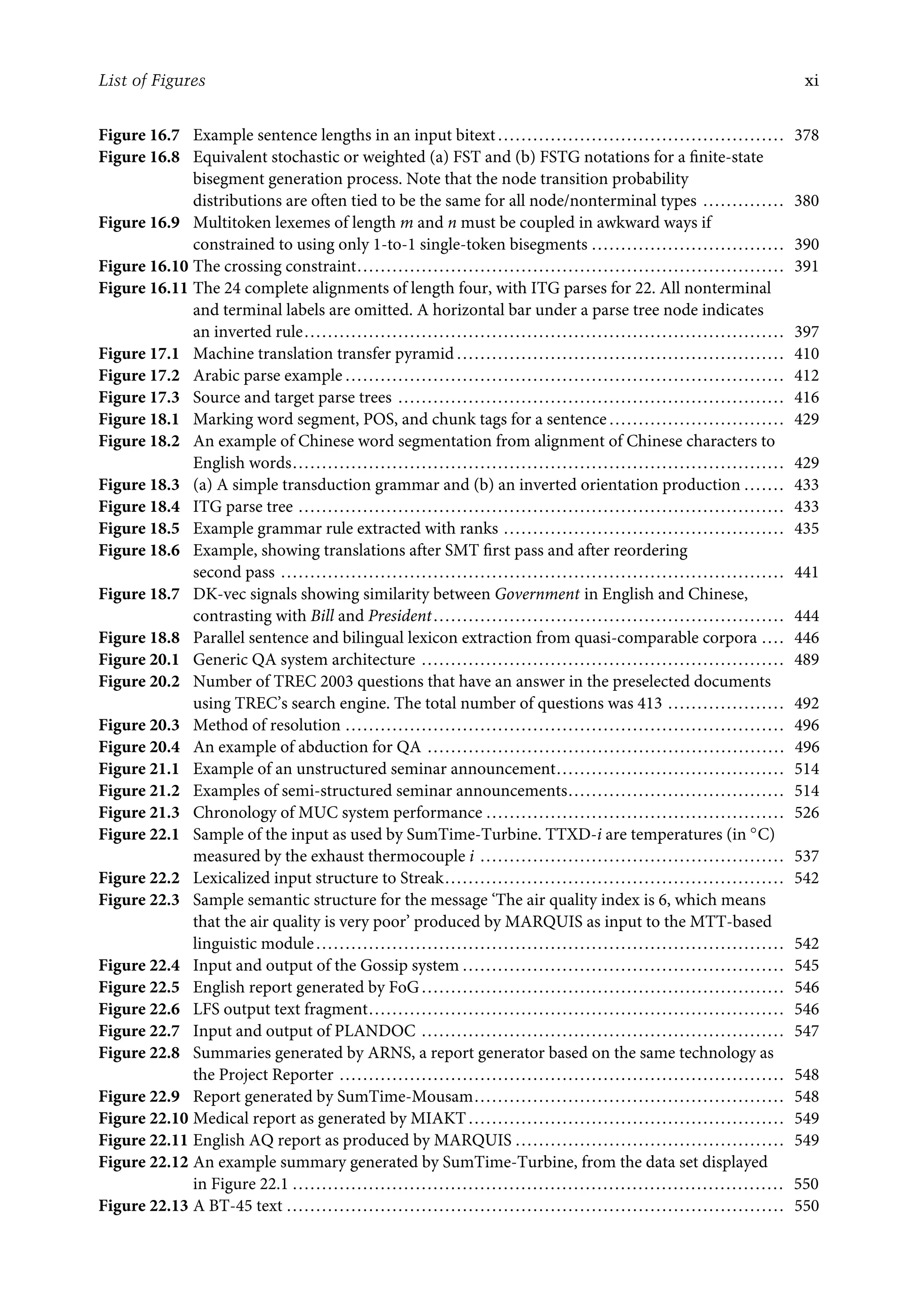 List of Figures xi
Figure 16.7 Example sentence lengths in an input bitext ................................................. 378
Figure 16.8 Equivalent stochastic or weighted (a) FST and (b) FSTG notations for a ﬁnite-state
bisegment generation process. Note that the node transition probability
distributions are often tied to be the same for all node/nonterminal types .............. 380
Figure 16.9 Multitoken lexemes of length m and n must be coupled in awkward ways if
constrained to using only 1-to-1 single-token bisegments ................................. 390
Figure 16.10 The crossing constraint......................................................................... 391
Figure 16.11 The 24 complete alignments of length four, with ITG parses for 22. All nonterminal
and terminal labels are omitted. A horizontal bar under a parse tree node indicates
an inverted rule.................................................................................. 397
Figure 17.1 Machine translation transfer pyramid ........................................................ 410
Figure 17.2 Arabic parse example ........................................................................... 412
Figure 17.3 Source and target parse trees .................................................................. 416
Figure 18.1 Marking word segment, POS, and chunk tags for a sentence .............................. 429
Figure 18.2 An example of Chinese word segmentation from alignment of Chinese characters to
English words.................................................................................... 429
Figure 18.3 (a) A simple transduction grammar and (b) an inverted orientation production ....... 433
Figure 18.4 ITG parse tree ................................................................................... 433
Figure 18.5 Example grammar rule extracted with ranks ................................................ 435
Figure 18.6 Example, showing translations after SMT ﬁrst pass and after reordering
second pass ...................................................................................... 441
Figure 18.7 DK-vec signals showing similarity between Government in English and Chinese,
contrasting with Bill and President............................................................ 444
Figure 18.8 Parallel sentence and bilingual lexicon extraction from quasi-comparable corpora .... 446
Figure 20.1 Generic QA system architecture .............................................................. 489
Figure 20.2 Number of TREC 2003 questions that have an answer in the preselected documents
using TREC’s search engine. The total number of questions was 413 .................... 492
Figure 20.3 Method of resolution ........................................................................... 496
Figure 20.4 An example of abduction for QA ............................................................. 496
Figure 21.1 Example of an unstructured seminar announcement....................................... 514
Figure 21.2 Examples of semi-structured seminar announcements..................................... 514
Figure 21.3 Chronology of MUC system performance ................................................... 526
Figure 22.1 Sample of the input as used by SumTime-Turbine. TTXD-i are temperatures (in ◦C)
measured by the exhaust thermocouple i .................................................... 537
Figure 22.2 Lexicalized input structure to Streak.......................................................... 542
Figure 22.3 Sample semantic structure for the message ‘The air quality index is 6, which means
that the air quality is very poor’ produced by MARQUIS as input to the MTT-based
linguistic module................................................................................ 542
Figure 22.4 Input and output of the Gossip system ....................................................... 545
Figure 22.5 English report generated by FoG .............................................................. 546
Figure 22.6 LFS output text fragment....................................................................... 546
Figure 22.7 Input and output of PLANDOC .............................................................. 547
Figure 22.8 Summaries generated by ARNS, a report generator based on the same technology as
the Project Reporter ............................................................................ 548
Figure 22.9 Report generated by SumTime-Mousam..................................................... 548
Figure 22.10 Medical report as generated by MIAKT ...................................................... 549
Figure 22.11 English AQ report as produced by MARQUIS .............................................. 549
Figure 22.12 An example summary generated by SumTime-Turbine, from the data set displayed
in Figure 22.1 .................................................................................... 550
Figure 22.13 A BT-45 text ..................................................................................... 550
 