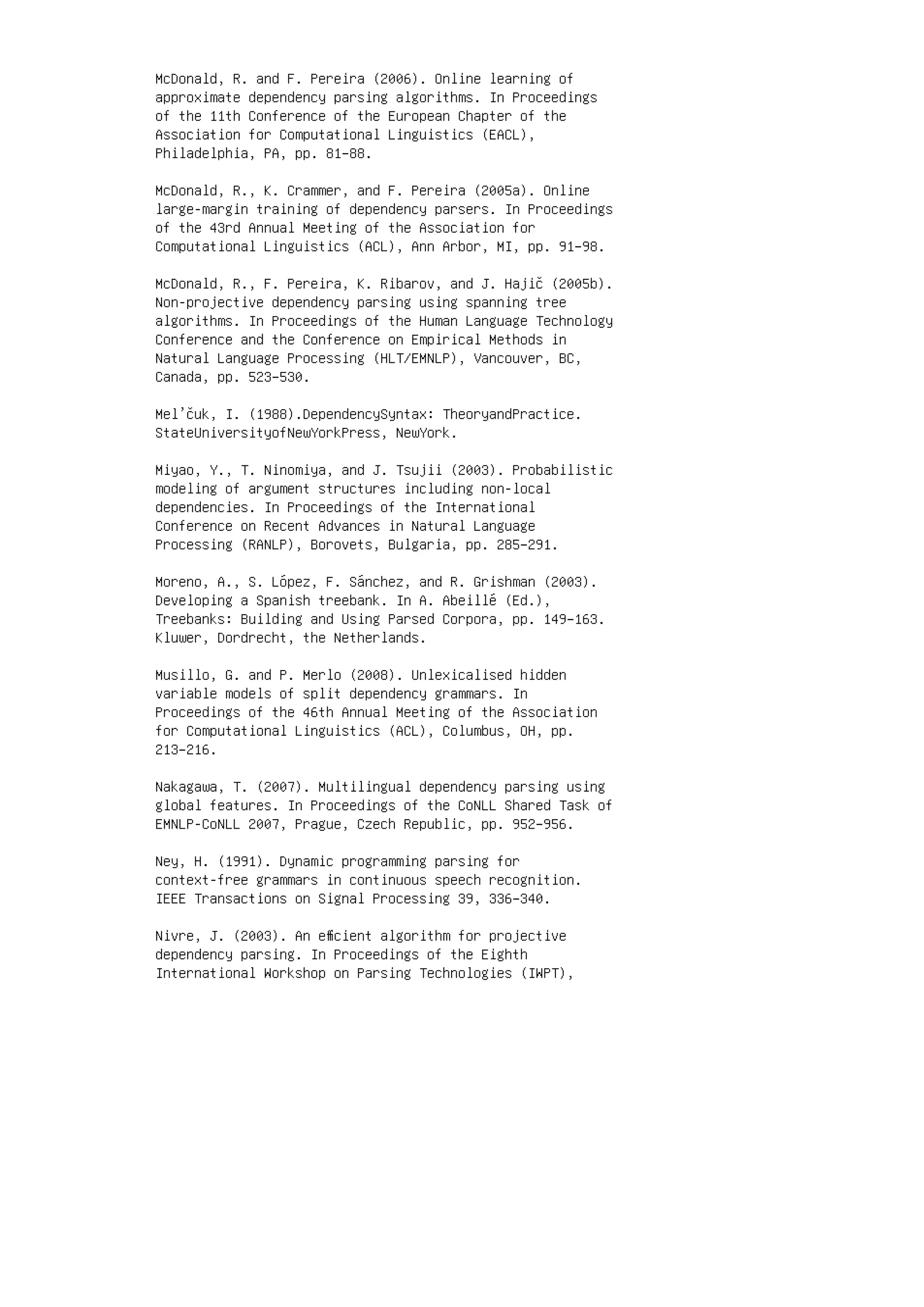 McDonald, R. and F. Pereira (2006). Online learning of
approximate dependency parsing algorithms. In Proceedings
of the 11th Conference of the European Chapter of the
Association for Computational Linguistics (EACL),
Philadelphia, PA, pp. 81–88.
McDonald, R., K. Crammer, and F. Pereira (2005a). Online
large-margin training of dependency parsers. In Proceedings
of the 43rd Annual Meeting of the Association for
Computational Linguistics (ACL), Ann Arbor, MI, pp. 91–98.
McDonald, R., F. Pereira, K. Ribarov, and J. Hajič (2005b).
Non-projective dependency parsing using spanning tree
algorithms. In Proceedings of the Human Language Technology
Conference and the Conference on Empirical Methods in
Natural Language Processing (HLT/EMNLP), Vancouver, BC,
Canada, pp. 523–530.
Mel’čuk, I. (1988).DependencySyntax: TheoryandPractice.
StateUniversityofNewYorkPress, NewYork.
Miyao, Y., T. Ninomiya, and J. Tsujii (2003). Probabilistic
modeling of argument structures including non-local
dependencies. In Proceedings of the International
Conference on Recent Advances in Natural Language
Processing (RANLP), Borovets, Bulgaria, pp. 285–291.
Moreno, A., S. López, F. Sánchez, and R. Grishman (2003).
Developing a Spanish treebank. In A. Abeillé (Ed.),
Treebanks: Building and Using Parsed Corpora, pp. 149–163.
Kluwer, Dordrecht, the Netherlands.
Musillo, G. and P. Merlo (2008). Unlexicalised hidden
variable models of split dependency grammars. In
Proceedings of the 46th Annual Meeting of the Association
for Computational Linguistics (ACL), Columbus, OH, pp.
213–216.
Nakagawa, T. (2007). Multilingual dependency parsing using
global features. In Proceedings of the CoNLL Shared Task of
EMNLP-CoNLL 2007, Prague, Czech Republic, pp. 952–956.
Ney, H. (1991). Dynamic programming parsing for
context-free grammars in continuous speech recognition.
IEEE Transactions on Signal Processing 39, 336–340.
Nivre, J. (2003). An eﬃcient algorithm for projective
dependency parsing. In Proceedings of the Eighth
International Workshop on Parsing Technologies (IWPT),
 