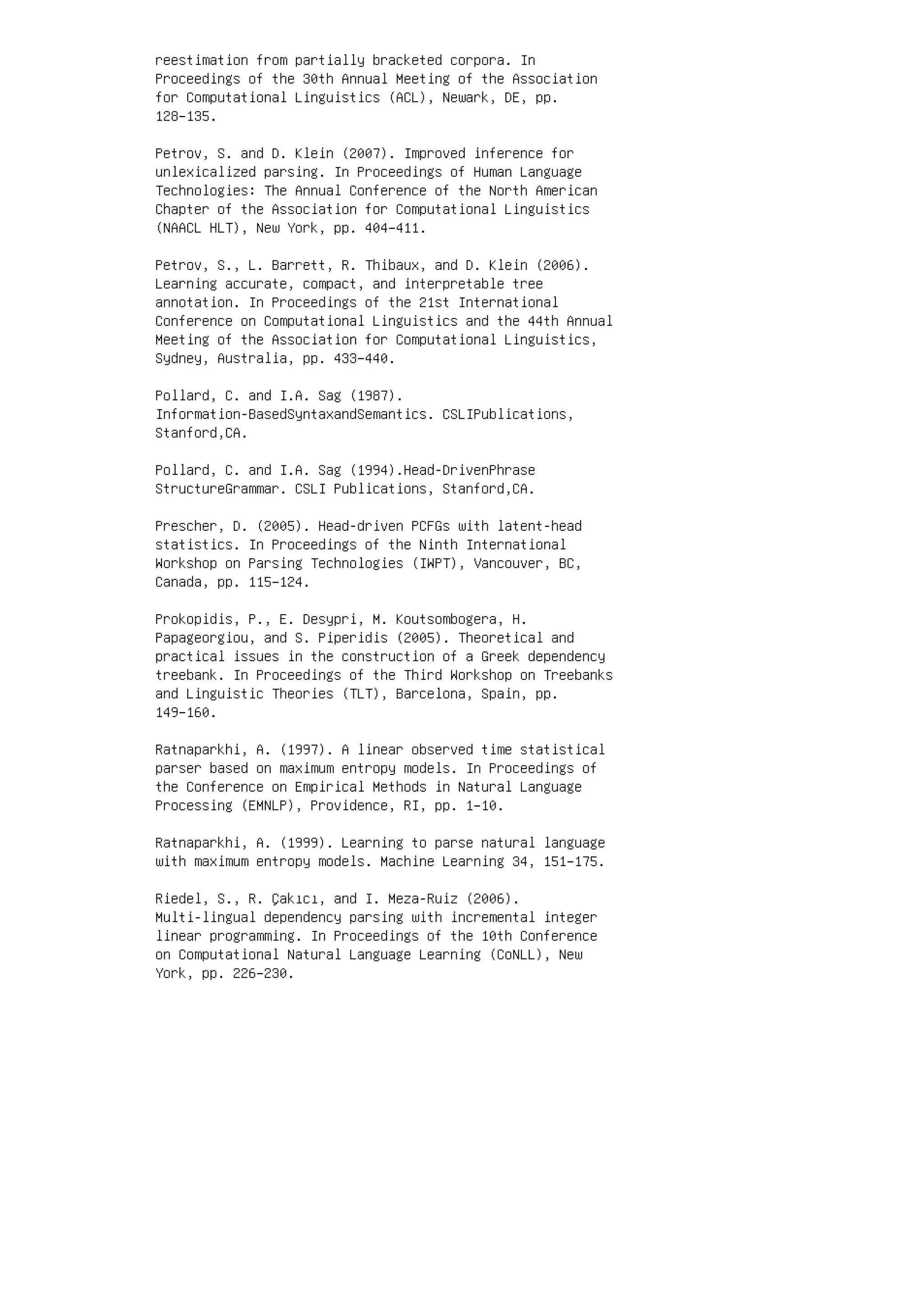 reestimation from partially bracketed corpora. In
Proceedings of the 30th Annual Meeting of the Association
for Computational Linguistics (ACL), Newark, DE, pp.
128–135.
Petrov, S. and D. Klein (2007). Improved inference for
unlexicalized parsing. In Proceedings of Human Language
Technologies: The Annual Conference of the North American
Chapter of the Association for Computational Linguistics
(NAACL HLT), New York, pp. 404–411.
Petrov, S., L. Barrett, R. Thibaux, and D. Klein (2006).
Learning accurate, compact, and interpretable tree
annotation. In Proceedings of the 21st International
Conference on Computational Linguistics and the 44th Annual
Meeting of the Association for Computational Linguistics,
Sydney, Australia, pp. 433–440.
Pollard, C. and I.A. Sag (1987).
Information-BasedSyntaxandSemantics. CSLIPublications,
Stanford,CA.
Pollard, C. and I.A. Sag (1994).Head-DrivenPhrase
StructureGrammar. CSLI Publications, Stanford,CA.
Prescher, D. (2005). Head-driven PCFGs with latent-head
statistics. In Proceedings of the Ninth International
Workshop on Parsing Technologies (IWPT), Vancouver, BC,
Canada, pp. 115–124.
Prokopidis, P., E. Desypri, M. Koutsombogera, H.
Papageorgiou, and S. Piperidis (2005). Theoretical and
practical issues in the construction of a Greek dependency
treebank. In Proceedings of the Third Workshop on Treebanks
and Linguistic Theories (TLT), Barcelona, Spain, pp.
149–160.
Ratnaparkhi, A. (1997). A linear observed time statistical
parser based on maximum entropy models. In Proceedings of
the Conference on Empirical Methods in Natural Language
Processing (EMNLP), Providence, RI, pp. 1–10.
Ratnaparkhi, A. (1999). Learning to parse natural language
with maximum entropy models. Machine Learning 34, 151–175.
Riedel, S., R. Çakıcı, and I. Meza-Ruiz (2006).
Multi-lingual dependency parsing with incremental integer
linear programming. In Proceedings of the 10th Conference
on Computational Natural Language Learning (CoNLL), New
York, pp. 226–230.
 