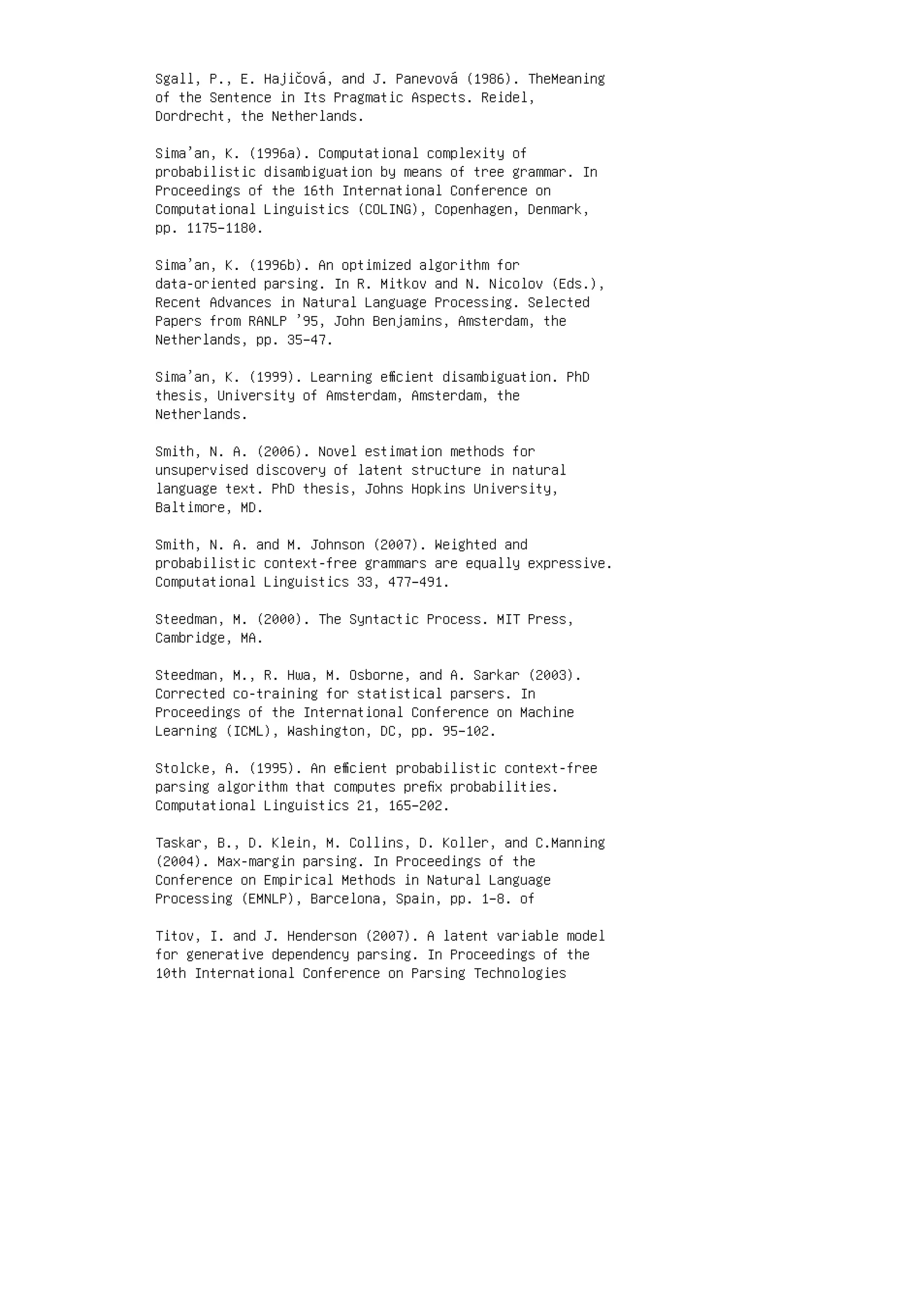 Sgall, P., E. Hajičová, and J. Panevová (1986). TheMeaning
of the Sentence in Its Pragmatic Aspects. Reidel,
Dordrecht, the Netherlands.
Sima’an, K. (1996a). Computational complexity of
probabilistic disambiguation by means of tree grammar. In
Proceedings of the 16th International Conference on
Computational Linguistics (COLING), Copenhagen, Denmark,
pp. 1175–1180.
Sima’an, K. (1996b). An optimized algorithm for
data-oriented parsing. In R. Mitkov and N. Nicolov (Eds.),
Recent Advances in Natural Language Processing. Selected
Papers from RANLP ’95, John Benjamins, Amsterdam, the
Netherlands, pp. 35–47.
Sima’an, K. (1999). Learning eﬃcient disambiguation. PhD
thesis, University of Amsterdam, Amsterdam, the
Netherlands.
Smith, N. A. (2006). Novel estimation methods for
unsupervised discovery of latent structure in natural
language text. PhD thesis, Johns Hopkins University,
Baltimore, MD.
Smith, N. A. and M. Johnson (2007). Weighted and
probabilistic context-free grammars are equally expressive.
Computational Linguistics 33, 477–491.
Steedman, M. (2000). The Syntactic Process. MIT Press,
Cambridge, MA.
Steedman, M., R. Hwa, M. Osborne, and A. Sarkar (2003).
Corrected co-training for statistical parsers. In
Proceedings of the International Conference on Machine
Learning (ICML), Washington, DC, pp. 95–102.
Stolcke, A. (1995). An eﬃcient probabilistic context-free
parsing algorithm that computes preﬁx probabilities.
Computational Linguistics 21, 165–202.
Taskar, B., D. Klein, M. Collins, D. Koller, and C.Manning
(2004). Max-margin parsing. In Proceedings of the
Conference on Empirical Methods in Natural Language
Processing (EMNLP), Barcelona, Spain, pp. 1–8. of
Titov, I. and J. Henderson (2007). A latent variable model
for generative dependency parsing. In Proceedings of the
10th International Conference on Parsing Technologies
 