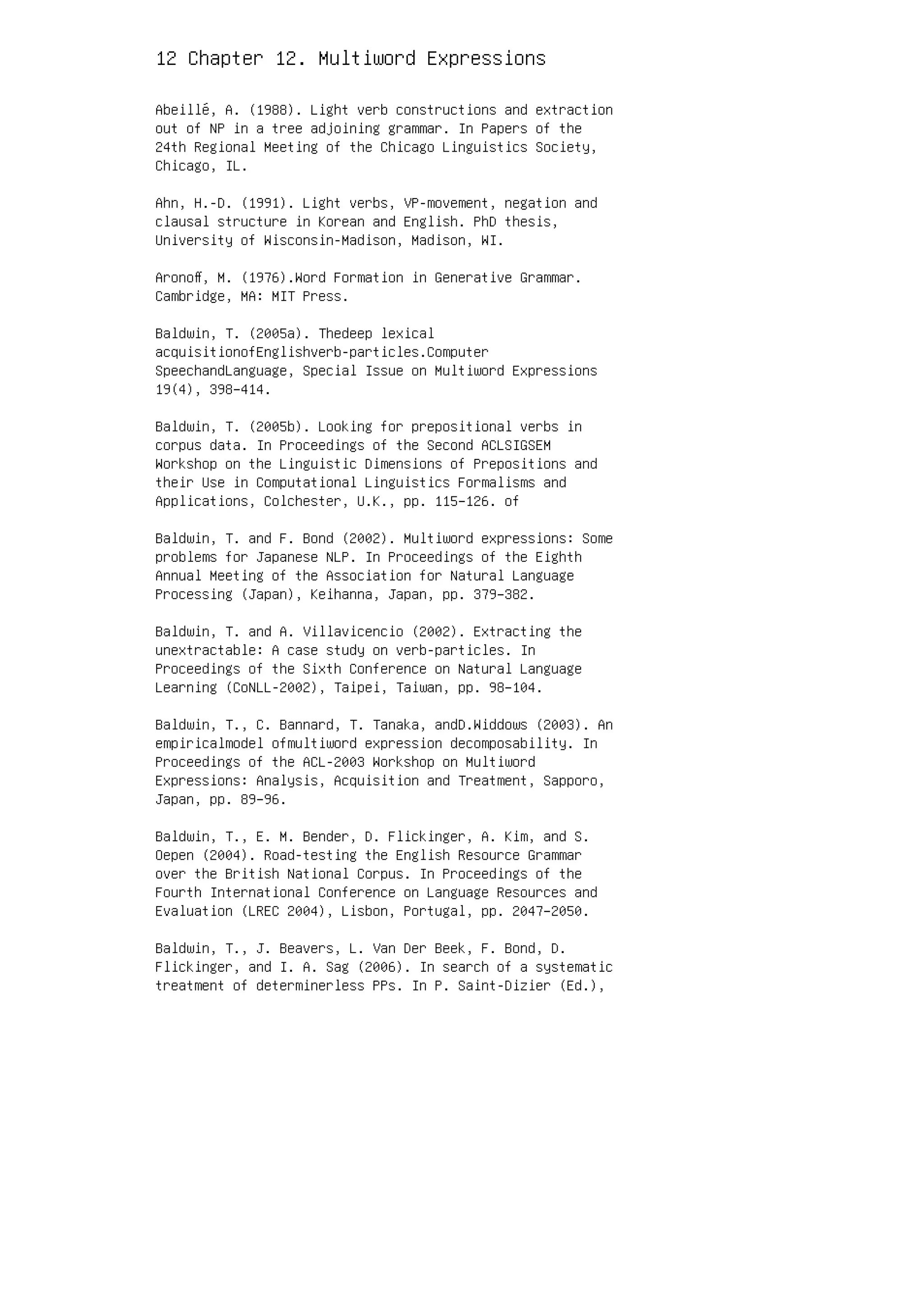 12 Chapter 12. Multiword Expressions
Abeillé, A. (1988). Light verb constructions and extraction
out of NP in a tree adjoining grammar. In Papers of the
24th Regional Meeting of the Chicago Linguistics Society,
Chicago, IL.
Ahn, H.-D. (1991). Light verbs, VP-movement, negation and
clausal structure in Korean and English. PhD thesis,
University of Wisconsin-Madison, Madison, WI.
Aronoﬀ, M. (1976).Word Formation in Generative Grammar.
Cambridge, MA: MIT Press.
Baldwin, T. (2005a). Thedeep lexical
acquisitionofEnglishverb-particles.Computer
SpeechandLanguage, Special Issue on Multiword Expressions
19(4), 398–414.
Baldwin, T. (2005b). Looking for prepositional verbs in
corpus data. In Proceedings of the Second ACLSIGSEM
Workshop on the Linguistic Dimensions of Prepositions and
their Use in Computational Linguistics Formalisms and
Applications, Colchester, U.K., pp. 115–126. of
Baldwin, T. and F. Bond (2002). Multiword expressions: Some
problems for Japanese NLP. In Proceedings of the Eighth
Annual Meeting of the Association for Natural Language
Processing (Japan), Keihanna, Japan, pp. 379–382.
Baldwin, T. and A. Villavicencio (2002). Extracting the
unextractable: A case study on verb-particles. In
Proceedings of the Sixth Conference on Natural Language
Learning (CoNLL-2002), Taipei, Taiwan, pp. 98–104.
Baldwin, T., C. Bannard, T. Tanaka, andD.Widdows (2003). An
empiricalmodel ofmultiword expression decomposability. In
Proceedings of the ACL-2003 Workshop on Multiword
Expressions: Analysis, Acquisition and Treatment, Sapporo,
Japan, pp. 89–96.
Baldwin, T., E. M. Bender, D. Flickinger, A. Kim, and S.
Oepen (2004). Road-testing the English Resource Grammar
over the British National Corpus. In Proceedings of the
Fourth International Conference on Language Resources and
Evaluation (LREC 2004), Lisbon, Portugal, pp. 2047–2050.
Baldwin, T., J. Beavers, L. Van Der Beek, F. Bond, D.
Flickinger, and I. A. Sag (2006). In search of a systematic
treatment of determinerless PPs. In P. Saint-Dizier (Ed.),
 