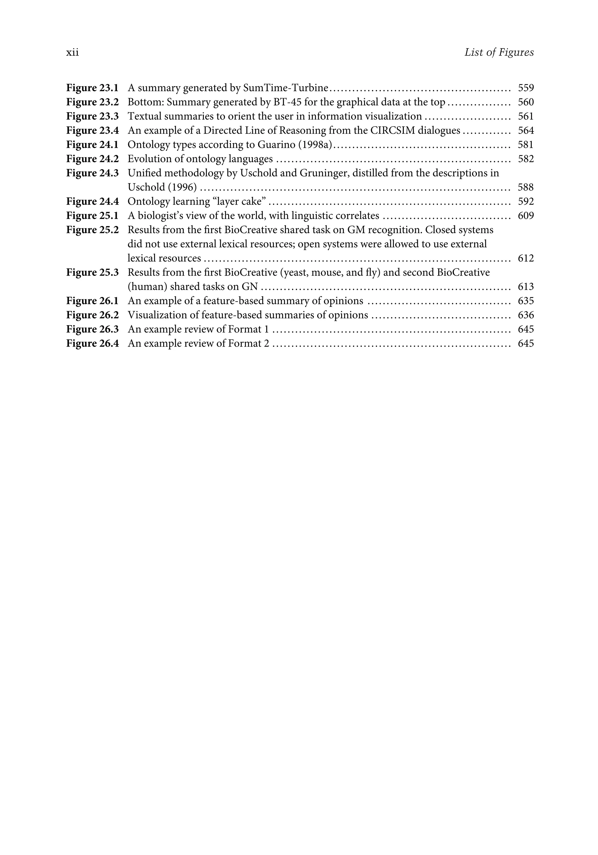 xii List of Figures
Figure 23.1 A summary generated by SumTime-Turbine................................................ 559
Figure 23.2 Bottom: Summary generated by BT-45 for the graphical data at the top ................. 560
Figure 23.3 Textual summaries to orient the user in information visualization ....................... 561
Figure 23.4 An example of a Directed Line of Reasoning from the CIRCSIM dialogues ............. 564
Figure 24.1 Ontology types according to Guarino (1998a)............................................... 581
Figure 24.2 Evolution of ontology languages .............................................................. 582
Figure 24.3 Uniﬁed methodology by Uschold and Gruninger, distilled from the descriptions in
Uschold (1996) .................................................................................. 588
Figure 24.4 Ontology learning “layer cake” ................................................................ 592
Figure 25.1 A biologist’s view of the world, with linguistic correlates .................................. 609
Figure 25.2 Results from the ﬁrst BioCreative shared task on GM recognition. Closed systems
did not use external lexical resources; open systems were allowed to use external
lexical resources ................................................................................. 612
Figure 25.3 Results from the ﬁrst BioCreative (yeast, mouse, and ﬂy) and second BioCreative
(human) shared tasks on GN .................................................................. 613
Figure 26.1 An example of a feature-based summary of opinions ...................................... 635
Figure 26.2 Visualization of feature-based summaries of opinions ..................................... 636
Figure 26.3 An example review of Format 1 ............................................................... 645
Figure 26.4 An example review of Format 2 ............................................................... 645
 