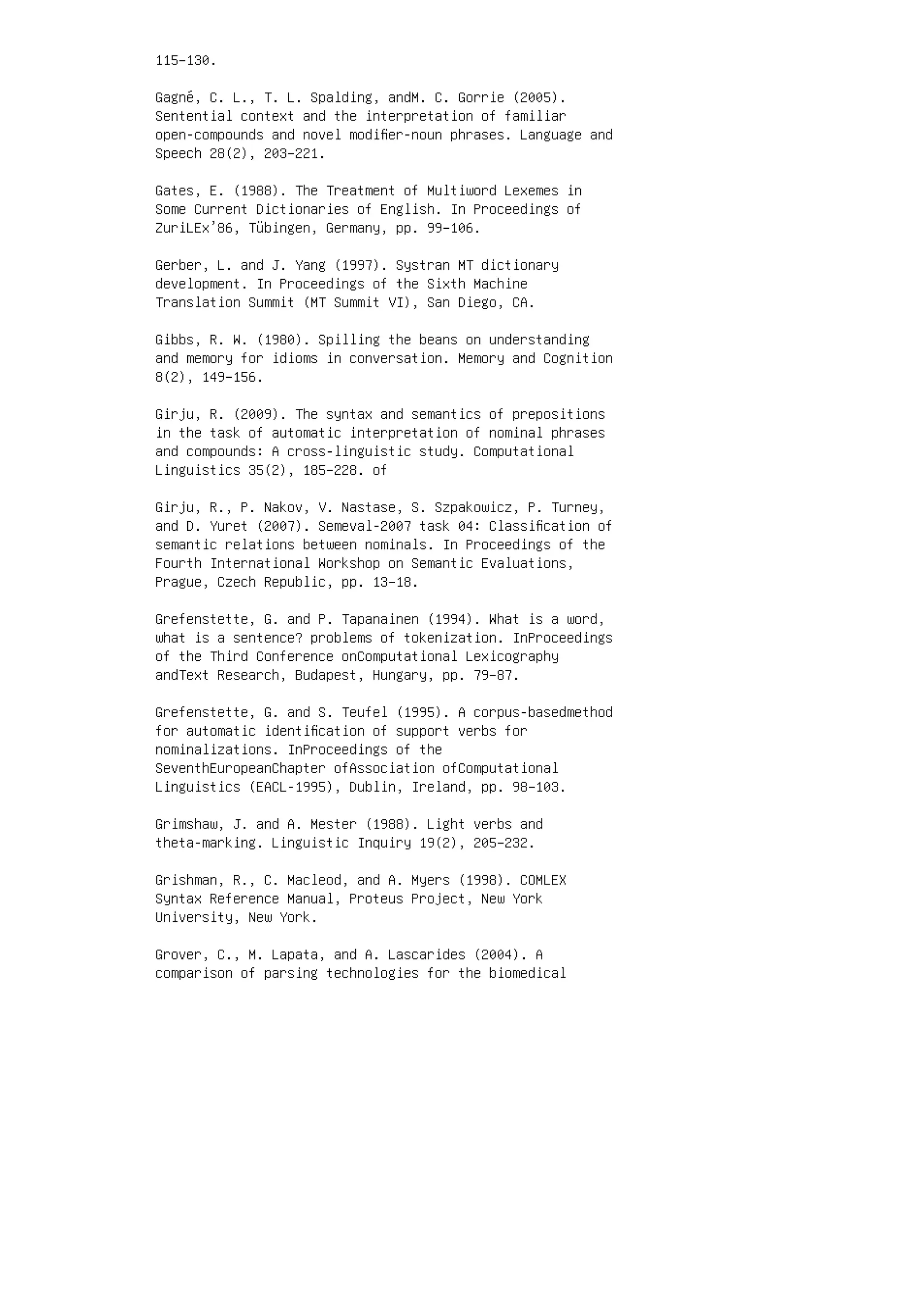 115–130.
Gagné, C. L., T. L. Spalding, andM. C. Gorrie (2005).
Sentential context and the interpretation of familiar
open-compounds and novel modiﬁer-noun phrases. Language and
Speech 28(2), 203–221.
Gates, E. (1988). The Treatment of Multiword Lexemes in
Some Current Dictionaries of English. In Proceedings of
ZuriLEx’86, Tübingen, Germany, pp. 99–106.
Gerber, L. and J. Yang (1997). Systran MT dictionary
development. In Proceedings of the Sixth Machine
Translation Summit (MT Summit VI), San Diego, CA.
Gibbs, R. W. (1980). Spilling the beans on understanding
and memory for idioms in conversation. Memory and Cognition
8(2), 149–156.
Girju, R. (2009). The syntax and semantics of prepositions
in the task of automatic interpretation of nominal phrases
and compounds: A cross-linguistic study. Computational
Linguistics 35(2), 185–228. of
Girju, R., P. Nakov, V. Nastase, S. Szpakowicz, P. Turney,
and D. Yuret (2007). Semeval-2007 task 04: Classiﬁcation of
semantic relations between nominals. In Proceedings of the
Fourth International Workshop on Semantic Evaluations,
Prague, Czech Republic, pp. 13–18.
Grefenstette, G. and P. Tapanainen (1994). What is a word,
what is a sentence? problems of tokenization. InProceedings
of the Third Conference onComputational Lexicography
andText Research, Budapest, Hungary, pp. 79–87.
Grefenstette, G. and S. Teufel (1995). A corpus-basedmethod
for automatic identiﬁcation of support verbs for
nominalizations. InProceedings of the
SeventhEuropeanChapter ofAssociation ofComputational
Linguistics (EACL-1995), Dublin, Ireland, pp. 98–103.
Grimshaw, J. and A. Mester (1988). Light verbs and
theta-marking. Linguistic Inquiry 19(2), 205–232.
Grishman, R., C. Macleod, and A. Myers (1998). COMLEX
Syntax Reference Manual, Proteus Project, New York
University, New York.
Grover, C., M. Lapata, and A. Lascarides (2004). A
comparison of parsing technologies for the biomedical
 