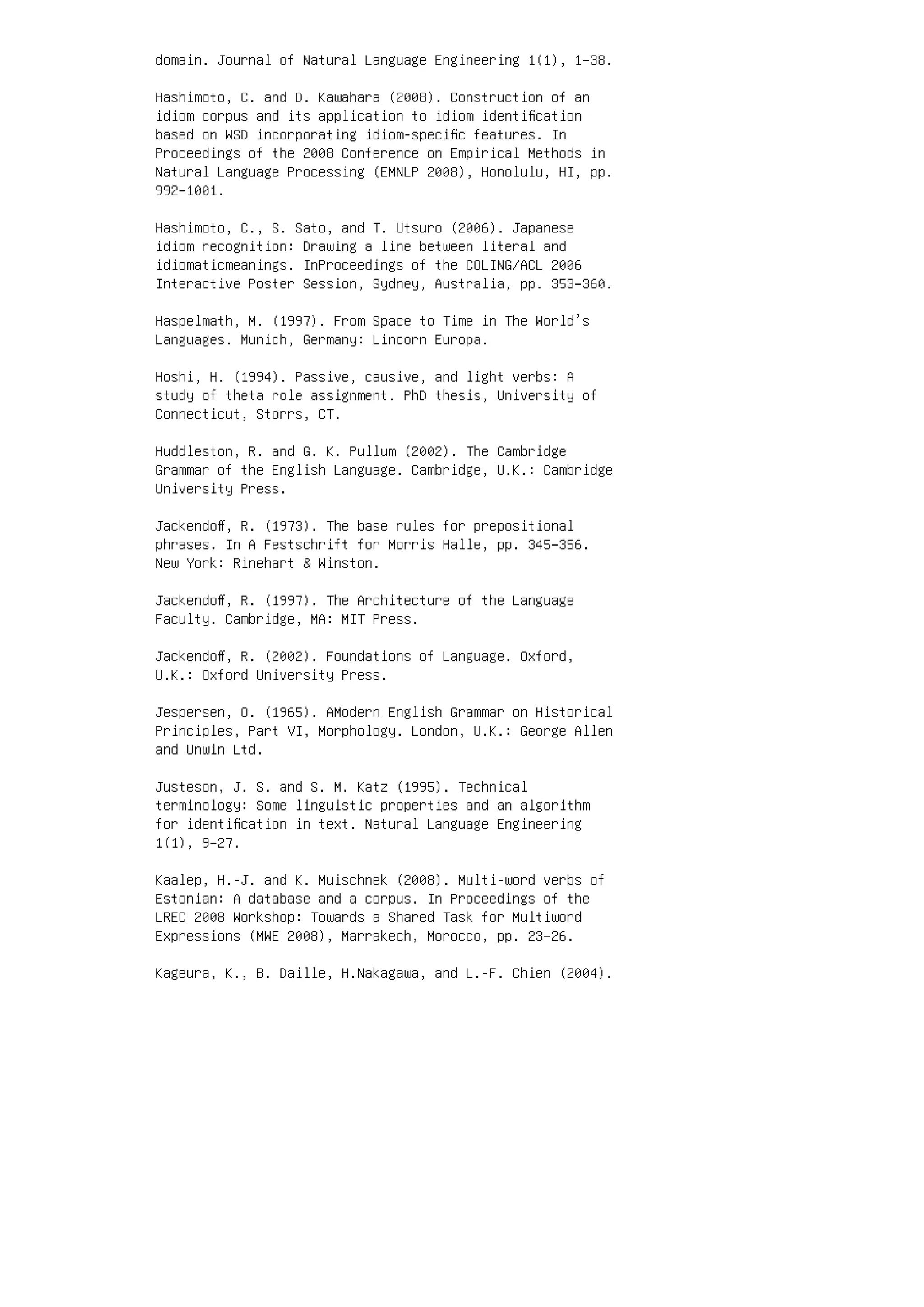 domain. Journal of Natural Language Engineering 1(1), 1–38.
Hashimoto, C. and D. Kawahara (2008). Construction of an
idiom corpus and its application to idiom identiﬁcation
based on WSD incorporating idiom-speciﬁc features. In
Proceedings of the 2008 Conference on Empirical Methods in
Natural Language Processing (EMNLP 2008), Honolulu, HI, pp.
992–1001.
Hashimoto, C., S. Sato, and T. Utsuro (2006). Japanese
idiom recognition: Drawing a line between literal and
idiomaticmeanings. InProceedings of the COLING/ACL 2006
Interactive Poster Session, Sydney, Australia, pp. 353–360.
Haspelmath, M. (1997). From Space to Time in The World’s
Languages. Munich, Germany: Lincorn Europa.
Hoshi, H. (1994). Passive, causive, and light verbs: A
study of theta role assignment. PhD thesis, University of
Connecticut, Storrs, CT.
Huddleston, R. and G. K. Pullum (2002). The Cambridge
Grammar of the English Language. Cambridge, U.K.: Cambridge
University Press.
Jackendoﬀ, R. (1973). The base rules for prepositional
phrases. In A Festschrift for Morris Halle, pp. 345–356.
New York: Rinehart  Winston.
Jackendoﬀ, R. (1997). The Architecture of the Language
Faculty. Cambridge, MA: MIT Press.
Jackendoﬀ, R. (2002). Foundations of Language. Oxford,
U.K.: Oxford University Press.
Jespersen, O. (1965). AModern English Grammar on Historical
Principles, Part VI, Morphology. London, U.K.: George Allen
and Unwin Ltd.
Justeson, J. S. and S. M. Katz (1995). Technical
terminology: Some linguistic properties and an algorithm
for identiﬁcation in text. Natural Language Engineering
1(1), 9–27.
Kaalep, H.-J. and K. Muischnek (2008). Multi-word verbs of
Estonian: A database and a corpus. In Proceedings of the
LREC 2008 Workshop: Towards a Shared Task for Multiword
Expressions (MWE 2008), Marrakech, Morocco, pp. 23–26.
Kageura, K., B. Daille, H.Nakagawa, and L.-F. Chien (2004).
 