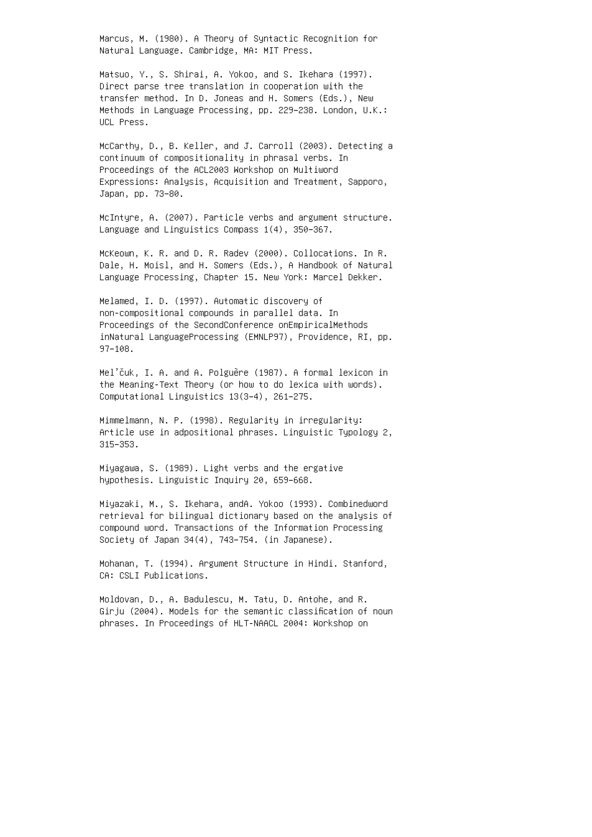 Marcus, M. (1980). A Theory of Syntactic Recognition for
Natural Language. Cambridge, MA: MIT Press.
Matsuo, Y., S. Shirai, A. Yokoo, and S. Ikehara (1997).
Direct parse tree translation in cooperation with the
transfer method. In D. Joneas and H. Somers (Eds.), New
Methods in Language Processing, pp. 229–238. London, U.K.:
UCL Press.
McCarthy, D., B. Keller, and J. Carroll (2003). Detecting a
continuum of compositionality in phrasal verbs. In
Proceedings of the ACL2003 Workshop on Multiword
Expressions: Analysis, Acquisition and Treatment, Sapporo,
Japan, pp. 73–80.
McIntyre, A. (2007). Particle verbs and argument structure.
Language and Linguistics Compass 1(4), 350–367.
McKeown, K. R. and D. R. Radev (2000). Collocations. In R.
Dale, H. Moisl, and H. Somers (Eds.), A Handbook of Natural
Language Processing, Chapter 15. New York: Marcel Dekker.
Melamed, I. D. (1997). Automatic discovery of
non-compositional compounds in parallel data. In
Proceedings of the SecondConference onEmpiricalMethods
inNatural LanguageProcessing (EMNLP97), Providence, RI, pp.
97–108.
Mel’čuk, I. A. and A. Polguère (1987). A formal lexicon in
the Meaning-Text Theory (or how to do lexica with words).
Computational Linguistics 13(3–4), 261–275.
Mimmelmann, N. P. (1998). Regularity in irregularity:
Article use in adpositional phrases. Linguistic Typology 2,
315–353.
Miyagawa, S. (1989). Light verbs and the ergative
hypothesis. Linguistic Inquiry 20, 659–668.
Miyazaki, M., S. Ikehara, andA. Yokoo (1993). Combinedword
retrieval for bilingual dictionary based on the analysis of
compound word. Transactions of the Information Processing
Society of Japan 34(4), 743–754. (in Japanese).
Mohanan, T. (1994). Argument Structure in Hindi. Stanford,
CA: CSLI Publications.
Moldovan, D., A. Badulescu, M. Tatu, D. Antohe, and R.
Girju (2004). Models for the semantic classiﬁcation of noun
phrases. In Proceedings of HLT-NAACL 2004: Workshop on
 