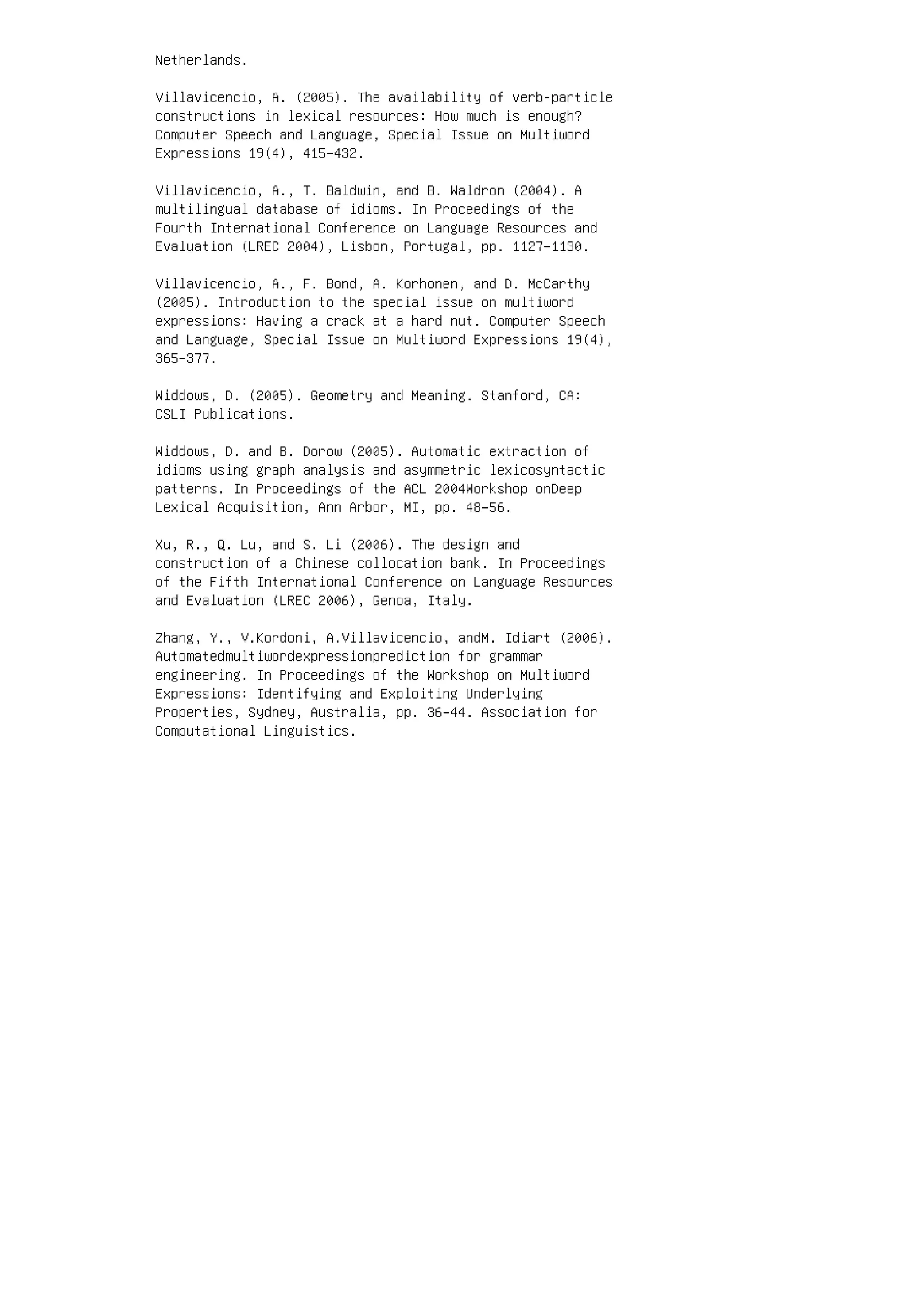 Netherlands.
Villavicencio, A. (2005). The availability of verb-particle
constructions in lexical resources: How much is enough?
Computer Speech and Language, Special Issue on Multiword
Expressions 19(4), 415–432.
Villavicencio, A., T. Baldwin, and B. Waldron (2004). A
multilingual database of idioms. In Proceedings of the
Fourth International Conference on Language Resources and
Evaluation (LREC 2004), Lisbon, Portugal, pp. 1127–1130.
Villavicencio, A., F. Bond, A. Korhonen, and D. McCarthy
(2005). Introduction to the special issue on multiword
expressions: Having a crack at a hard nut. Computer Speech
and Language, Special Issue on Multiword Expressions 19(4),
365–377.
Widdows, D. (2005). Geometry and Meaning. Stanford, CA:
CSLI Publications.
Widdows, D. and B. Dorow (2005). Automatic extraction of
idioms using graph analysis and asymmetric lexicosyntactic
patterns. In Proceedings of the ACL 2004Workshop onDeep
Lexical Acquisition, Ann Arbor, MI, pp. 48–56.
Xu, R., Q. Lu, and S. Li (2006). The design and
construction of a Chinese collocation bank. In Proceedings
of the Fifth International Conference on Language Resources
and Evaluation (LREC 2006), Genoa, Italy.
Zhang, Y., V.Kordoni, A.Villavicencio, andM. Idiart (2006).
Automatedmultiwordexpressionprediction for grammar
engineering. In Proceedings of the Workshop on Multiword
Expressions: Identifying and Exploiting Underlying
Properties, Sydney, Australia, pp. 36–44. Association for
Computational Linguistics.
 