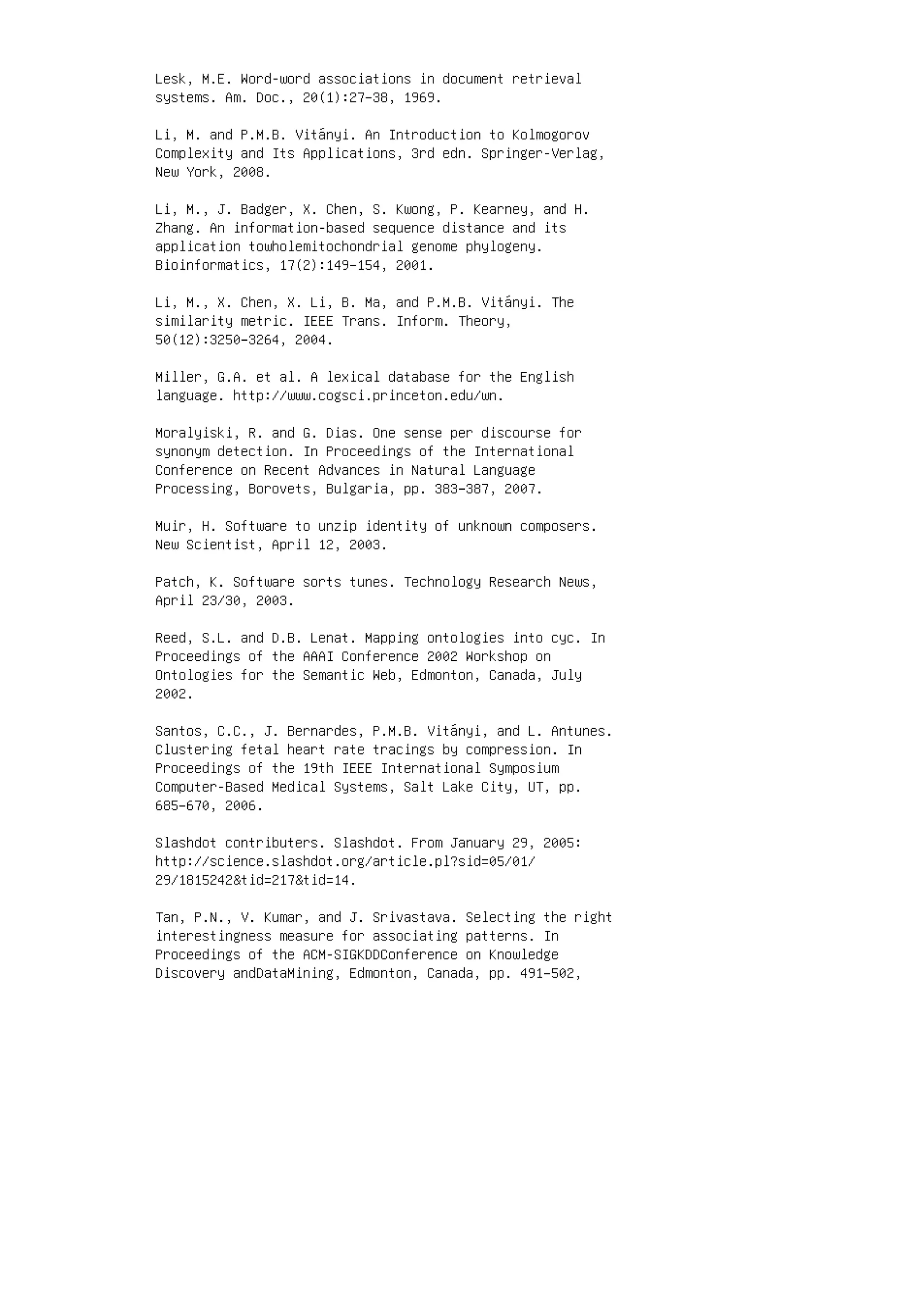 Lesk, M.E. Word-word associations in document retrieval
systems. Am. Doc., 20(1):27–38, 1969.
Li, M. and P.M.B. Vitányi. An Introduction to Kolmogorov
Complexity and Its Applications, 3rd edn. Springer-Verlag,
New York, 2008.
Li, M., J. Badger, X. Chen, S. Kwong, P. Kearney, and H.
Zhang. An information-based sequence distance and its
application towholemitochondrial genome phylogeny.
Bioinformatics, 17(2):149–154, 2001.
Li, M., X. Chen, X. Li, B. Ma, and P.M.B. Vitányi. The
similarity metric. IEEE Trans. Inform. Theory,
50(12):3250–3264, 2004.
Miller, G.A. et al. A lexical database for the English
language. http://www.cogsci.princeton.edu/wn.
Moralyiski, R. and G. Dias. One sense per discourse for
synonym detection. In Proceedings of the International
Conference on Recent Advances in Natural Language
Processing, Borovets, Bulgaria, pp. 383–387, 2007.
Muir, H. Software to unzip identity of unknown composers.
New Scientist, April 12, 2003.
Patch, K. Software sorts tunes. Technology Research News,
April 23/30, 2003.
Reed, S.L. and D.B. Lenat. Mapping ontologies into cyc. In
Proceedings of the AAAI Conference 2002 Workshop on
Ontologies for the Semantic Web, Edmonton, Canada, July
2002.
Santos, C.C., J. Bernardes, P.M.B. Vitányi, and L. Antunes.
Clustering fetal heart rate tracings by compression. In
Proceedings of the 19th IEEE International Symposium
Computer-Based Medical Systems, Salt Lake City, UT, pp.
685–670, 2006.
Slashdot contributers. Slashdot. From January 29, 2005:
http://science.slashdot.org/article.pl?sid=05/01/
29/1815242tid=217tid=14.
Tan, P.N., V. Kumar, and J. Srivastava. Selecting the right
interestingness measure for associating patterns. In
Proceedings of the ACM-SIGKDDConference on Knowledge
Discovery andDataMining, Edmonton, Canada, pp. 491–502,
 