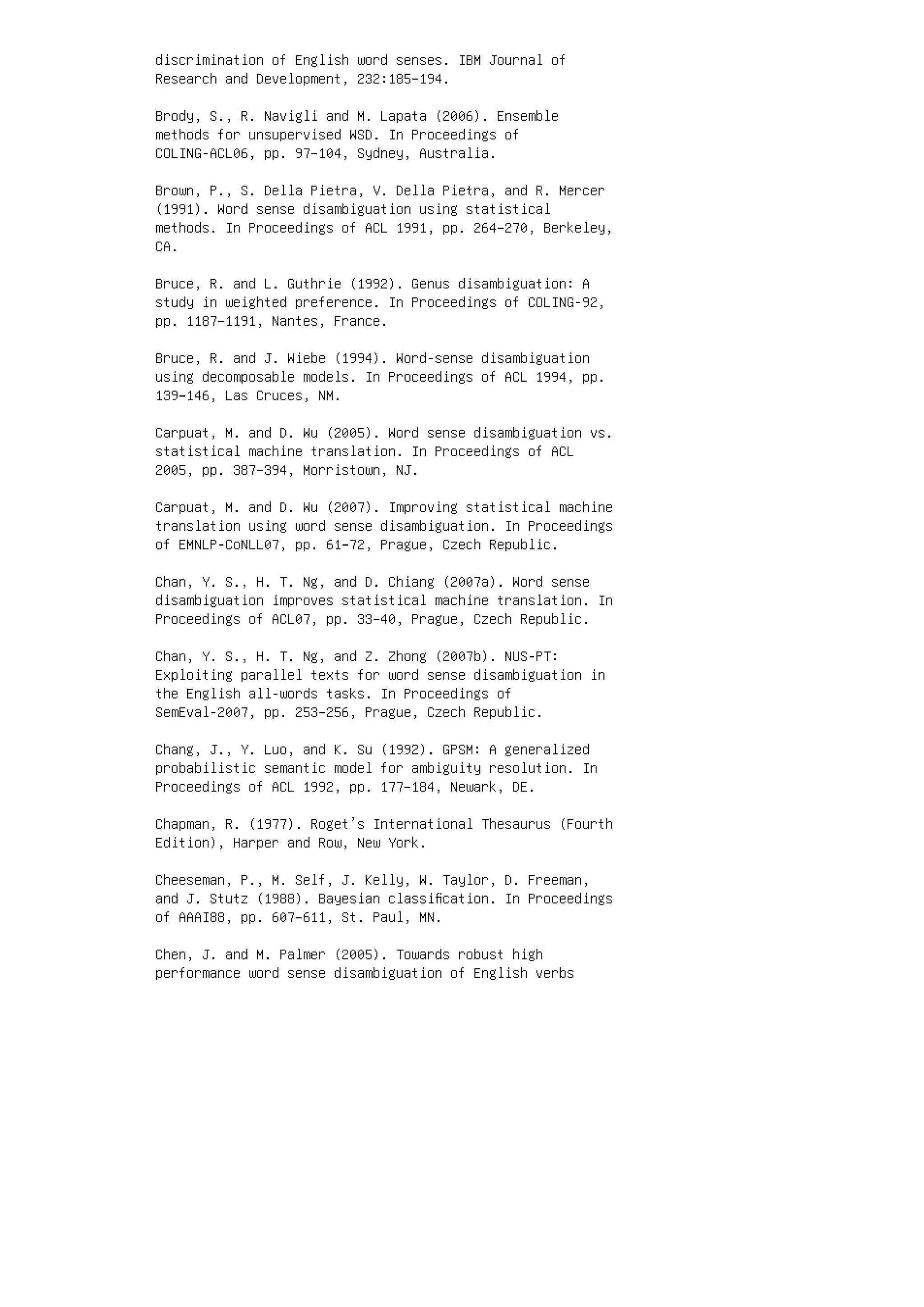 discrimination of English word senses. IBM Journal of
Research and Development, 232:185–194.
Brody, S., R. Navigli and M. Lapata (2006). Ensemble
methods for unsupervised WSD. In Proceedings of
COLING-ACL06, pp. 97–104, Sydney, Australia.
Brown, P., S. Della Pietra, V. Della Pietra, and R. Mercer
(1991). Word sense disambiguation using statistical
methods. In Proceedings of ACL 1991, pp. 264–270, Berkeley,
CA.
Bruce, R. and L. Guthrie (1992). Genus disambiguation: A
study in weighted preference. In Proceedings of COLING-92,
pp. 1187–1191, Nantes, France.
Bruce, R. and J. Wiebe (1994). Word-sense disambiguation
using decomposable models. In Proceedings of ACL 1994, pp.
139–146, Las Cruces, NM.
Carpuat, M. and D. Wu (2005). Word sense disambiguation vs.
statistical machine translation. In Proceedings of ACL
2005, pp. 387–394, Morristown, NJ.
Carpuat, M. and D. Wu (2007). Improving statistical machine
translation using word sense disambiguation. In Proceedings
of EMNLP-CoNLL07, pp. 61–72, Prague, Czech Republic.
Chan, Y. S., H. T. Ng, and D. Chiang (2007a). Word sense
disambiguation improves statistical machine translation. In
Proceedings of ACL07, pp. 33–40, Prague, Czech Republic.
Chan, Y. S., H. T. Ng, and Z. Zhong (2007b). NUS-PT:
Exploiting parallel texts for word sense disambiguation in
the English all-words tasks. In Proceedings of
SemEval-2007, pp. 253–256, Prague, Czech Republic.
Chang, J., Y. Luo, and K. Su (1992). GPSM: A generalized
probabilistic semantic model for ambiguity resolution. In
Proceedings of ACL 1992, pp. 177–184, Newark, DE.
Chapman, R. (1977). Roget’s International Thesaurus (Fourth
Edition), Harper and Row, New York.
Cheeseman, P., M. Self, J. Kelly, W. Taylor, D. Freeman,
and J. Stutz (1988). Bayesian classiﬁcation. In Proceedings
of AAAI88, pp. 607–611, St. Paul, MN.
Chen, J. and M. Palmer (2005). Towards robust high
performance word sense disambiguation of English verbs
 