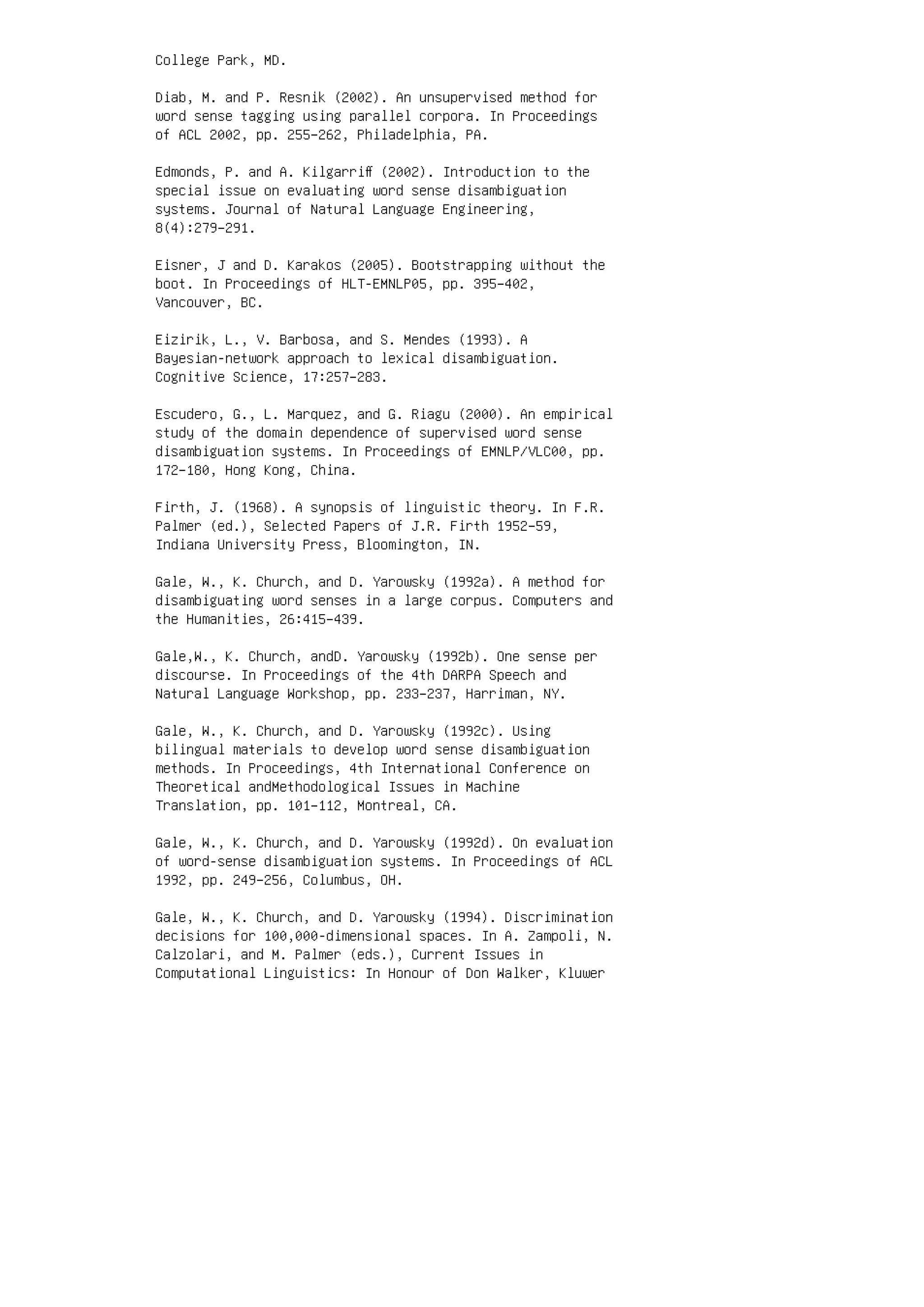 College Park, MD.
Diab, M. and P. Resnik (2002). An unsupervised method for
word sense tagging using parallel corpora. In Proceedings
of ACL 2002, pp. 255–262, Philadelphia, PA.
Edmonds, P. and A. Kilgarriﬀ (2002). Introduction to the
special issue on evaluating word sense disambiguation
systems. Journal of Natural Language Engineering,
8(4):279–291.
Eisner, J and D. Karakos (2005). Bootstrapping without the
boot. In Proceedings of HLT-EMNLP05, pp. 395–402,
Vancouver, BC.
Eizirik, L., V. Barbosa, and S. Mendes (1993). A
Bayesian-network approach to lexical disambiguation.
Cognitive Science, 17:257–283.
Escudero, G., L. Marquez, and G. Riagu (2000). An empirical
study of the domain dependence of supervised word sense
disambiguation systems. In Proceedings of EMNLP/VLC00, pp.
172–180, Hong Kong, China.
Firth, J. (1968). A synopsis of linguistic theory. In F.R.
Palmer (ed.), Selected Papers of J.R. Firth 1952–59,
Indiana University Press, Bloomington, IN.
Gale, W., K. Church, and D. Yarowsky (1992a). A method for
disambiguating word senses in a large corpus. Computers and
the Humanities, 26:415–439.
Gale,W., K. Church, andD. Yarowsky (1992b). One sense per
discourse. In Proceedings of the 4th DARPA Speech and
Natural Language Workshop, pp. 233–237, Harriman, NY.
Gale, W., K. Church, and D. Yarowsky (1992c). Using
bilingual materials to develop word sense disambiguation
methods. In Proceedings, 4th International Conference on
Theoretical andMethodological Issues in Machine
Translation, pp. 101–112, Montreal, CA.
Gale, W., K. Church, and D. Yarowsky (1992d). On evaluation
of word-sense disambiguation systems. In Proceedings of ACL
1992, pp. 249–256, Columbus, OH.
Gale, W., K. Church, and D. Yarowsky (1994). Discrimination
decisions for 100,000-dimensional spaces. In A. Zampoli, N.
Calzolari, and M. Palmer (eds.), Current Issues in
Computational Linguistics: In Honour of Don Walker, Kluwer
 