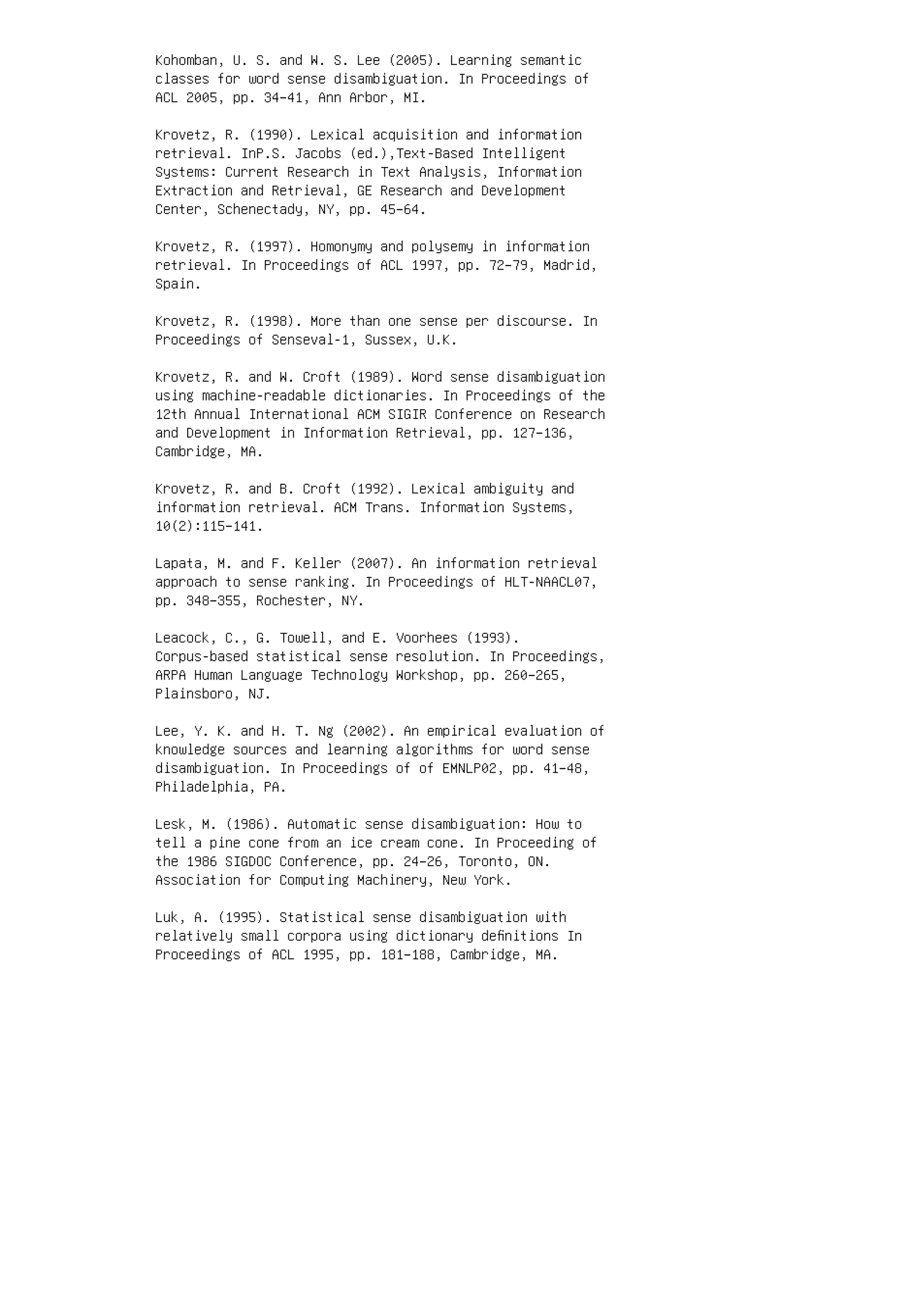 Kohomban, U. S. and W. S. Lee (2005). Learning semantic
classes for word sense disambiguation. In Proceedings of
ACL 2005, pp. 34–41, Ann Arbor, MI.
Krovetz, R. (1990). Lexical acquisition and information
retrieval. InP.S. Jacobs (ed.),Text-Based Intelligent
Systems: Current Research in Text Analysis, Information
Extraction and Retrieval, GE Research and Development
Center, Schenectady, NY, pp. 45–64.
Krovetz, R. (1997). Homonymy and polysemy in information
retrieval. In Proceedings of ACL 1997, pp. 72–79, Madrid,
Spain.
Krovetz, R. (1998). More than one sense per discourse. In
Proceedings of Senseval-1, Sussex, U.K.
Krovetz, R. and W. Croft (1989). Word sense disambiguation
using machine-readable dictionaries. In Proceedings of the
12th Annual International ACM SIGIR Conference on Research
and Development in Information Retrieval, pp. 127–136,
Cambridge, MA.
Krovetz, R. and B. Croft (1992). Lexical ambiguity and
information retrieval. ACM Trans. Information Systems,
10(2):115–141.
Lapata, M. and F. Keller (2007). An information retrieval
approach to sense ranking. In Proceedings of HLT-NAACL07,
pp. 348–355, Rochester, NY.
Leacock, C., G. Towell, and E. Voorhees (1993).
Corpus-based statistical sense resolution. In Proceedings,
ARPA Human Language Technology Workshop, pp. 260–265,
Plainsboro, NJ.
Lee, Y. K. and H. T. Ng (2002). An empirical evaluation of
knowledge sources and learning algorithms for word sense
disambiguation. In Proceedings of of EMNLP02, pp. 41–48,
Philadelphia, PA.
Lesk, M. (1986). Automatic sense disambiguation: How to
tell a pine cone from an ice cream cone. In Proceeding of
the 1986 SIGDOC Conference, pp. 24–26, Toronto, ON.
Association for Computing Machinery, New York.
Luk, A. (1995). Statistical sense disambiguation with
relatively small corpora using dictionary deﬁnitions In
Proceedings of ACL 1995, pp. 181–188, Cambridge, MA.
 