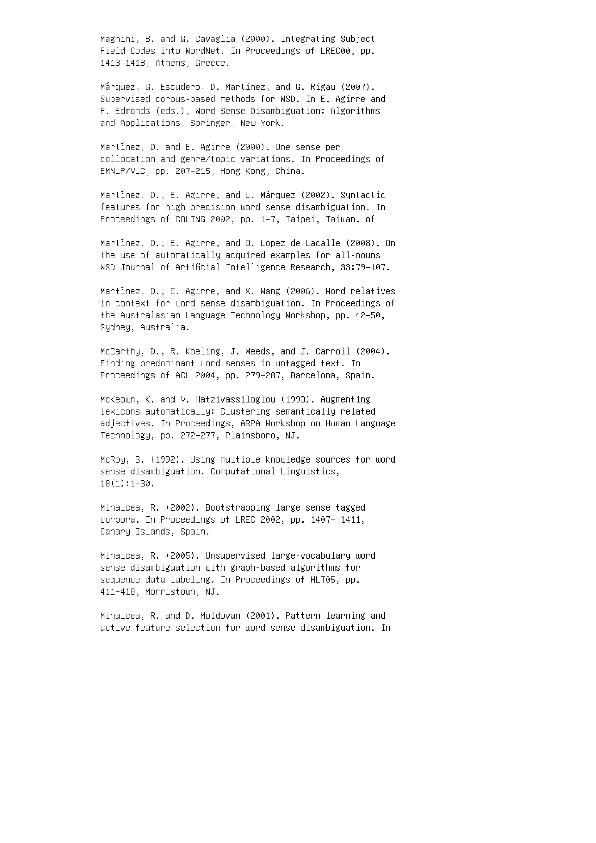 Magnini, B. and G. Cavaglia (2000). Integrating Subject
Field Codes into WordNet. In Proceedings of LREC00, pp.
1413–1418, Athens, Greece.
Márquez, G. Escudero, D. Martinez, and G. Rigau (2007).
Supervised corpus-based methods for WSD. In E. Agirre and
P. Edmonds (eds.), Word Sense Disambiguation: Algorithms
and Applications, Springer, New York.
Martínez, D. and E. Agirre (2000). One sense per
collocation and genre/topic variations. In Proceedings of
EMNLP/VLC, pp. 207–215, Hong Kong, China.
Martínez, D., E. Agirre, and L. Màrquez (2002). Syntactic
features for high precision word sense disambiguation. In
Proceedings of COLING 2002, pp. 1–7, Taipei, Taiwan. of
Martínez, D., E. Agirre, and O. Lopez de Lacalle (2008). On
the use of automatically acquired examples for all-nouns
WSD Journal of Artiﬁcial Intelligence Research, 33:79–107.
Martínez, D., E. Agirre, and X. Wang (2006). Word relatives
in context for word sense disambiguation. In Proceedings of
the Australasian Language Technology Workshop, pp. 42–50,
Sydney, Australia.
McCarthy, D., R. Koeling, J. Weeds, and J. Carroll (2004).
Finding predominant word senses in untagged text. In
Proceedings of ACL 2004, pp. 279–287, Barcelona, Spain.
McKeown, K. and V. Hatzivassiloglou (1993). Augmenting
lexicons automatically: Clustering semantically related
adjectives. In Proceedings, ARPA Workshop on Human Language
Technology, pp. 272–277, Plainsboro, NJ.
McRoy, S. (1992). Using multiple knowledge sources for word
sense disambiguation. Computational Linguistics,
18(1):1–30.
Mihalcea, R. (2002). Bootstrapping large sense tagged
corpora. In Proceedings of LREC 2002, pp. 1407– 1411,
Canary Islands, Spain.
Mihalcea, R. (2005). Unsupervised large-vocabulary word
sense disambiguation with graph-based algorithms for
sequence data labeling. In Proceedings of HLT05, pp.
411–418, Morristown, NJ.
Mihalcea, R. and D. Moldovan (2001). Pattern learning and
active feature selection for word sense disambiguation. In
 
