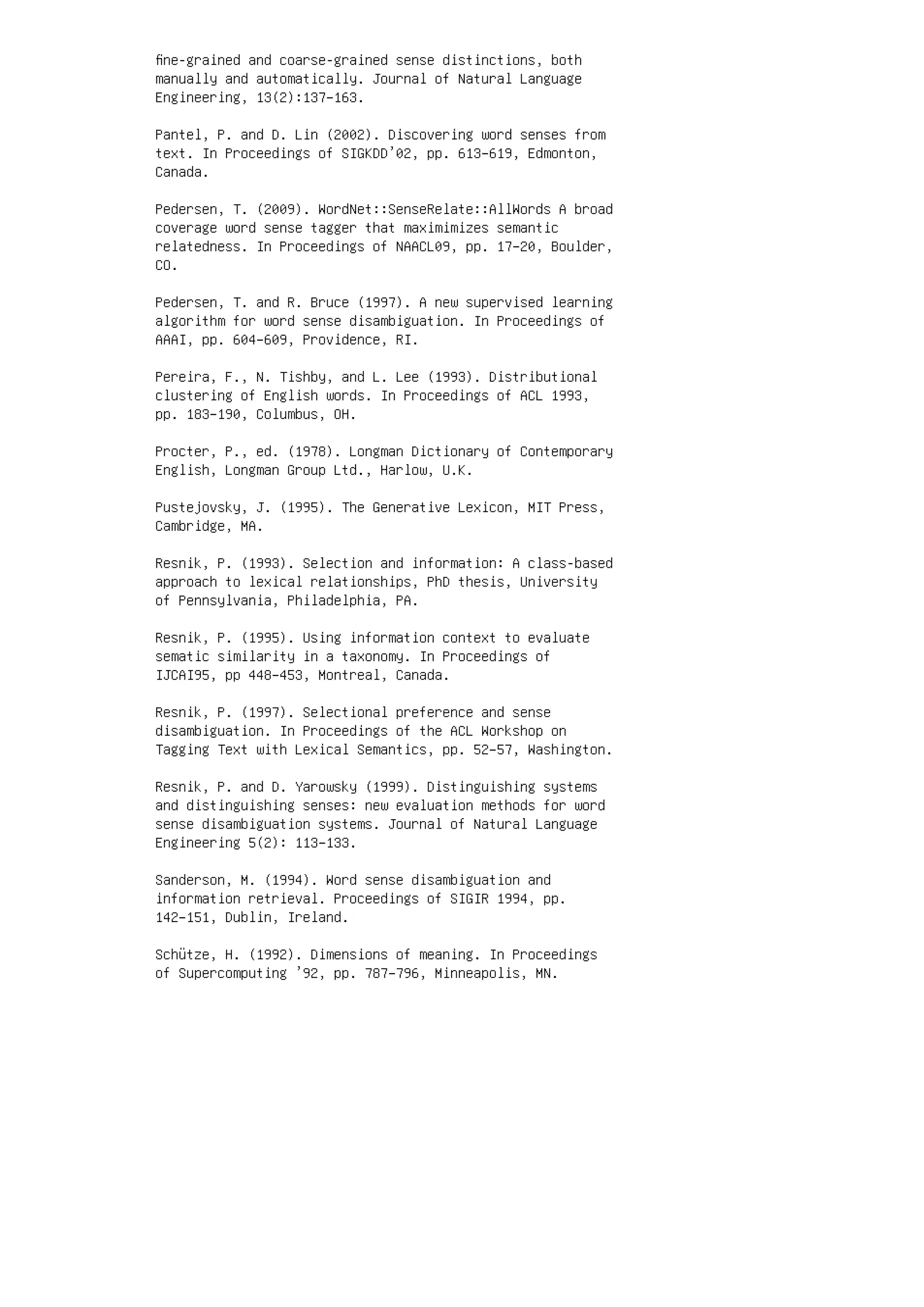 ﬁne-grained and coarse-grained sense distinctions, both
manually and automatically. Journal of Natural Language
Engineering, 13(2):137–163.
Pantel, P. and D. Lin (2002). Discovering word senses from
text. In Proceedings of SIGKDD’02, pp. 613–619, Edmonton,
Canada.
Pedersen, T. (2009). WordNet::SenseRelate::AllWords A broad
coverage word sense tagger that maximimizes semantic
relatedness. In Proceedings of NAACL09, pp. 17–20, Boulder,
CO.
Pedersen, T. and R. Bruce (1997). A new supervised learning
algorithm for word sense disambiguation. In Proceedings of
AAAI, pp. 604–609, Providence, RI.
Pereira, F., N. Tishby, and L. Lee (1993). Distributional
clustering of English words. In Proceedings of ACL 1993,
pp. 183–190, Columbus, OH.
Procter, P., ed. (1978). Longman Dictionary of Contemporary
English, Longman Group Ltd., Harlow, U.K.
Pustejovsky, J. (1995). The Generative Lexicon, MIT Press,
Cambridge, MA.
Resnik, P. (1993). Selection and information: A class-based
approach to lexical relationships, PhD thesis, University
of Pennsylvania, Philadelphia, PA.
Resnik, P. (1995). Using information context to evaluate
sematic similarity in a taxonomy. In Proceedings of
IJCAI95, pp 448–453, Montreal, Canada.
Resnik, P. (1997). Selectional preference and sense
disambiguation. In Proceedings of the ACL Workshop on
Tagging Text with Lexical Semantics, pp. 52–57, Washington.
Resnik, P. and D. Yarowsky (1999). Distinguishing systems
and distinguishing senses: new evaluation methods for word
sense disambiguation systems. Journal of Natural Language
Engineering 5(2): 113–133.
Sanderson, M. (1994). Word sense disambiguation and
information retrieval. Proceedings of SIGIR 1994, pp.
142–151, Dublin, Ireland.
Schütze, H. (1992). Dimensions of meaning. In Proceedings
of Supercomputing ’92, pp. 787–796, Minneapolis, MN.
 