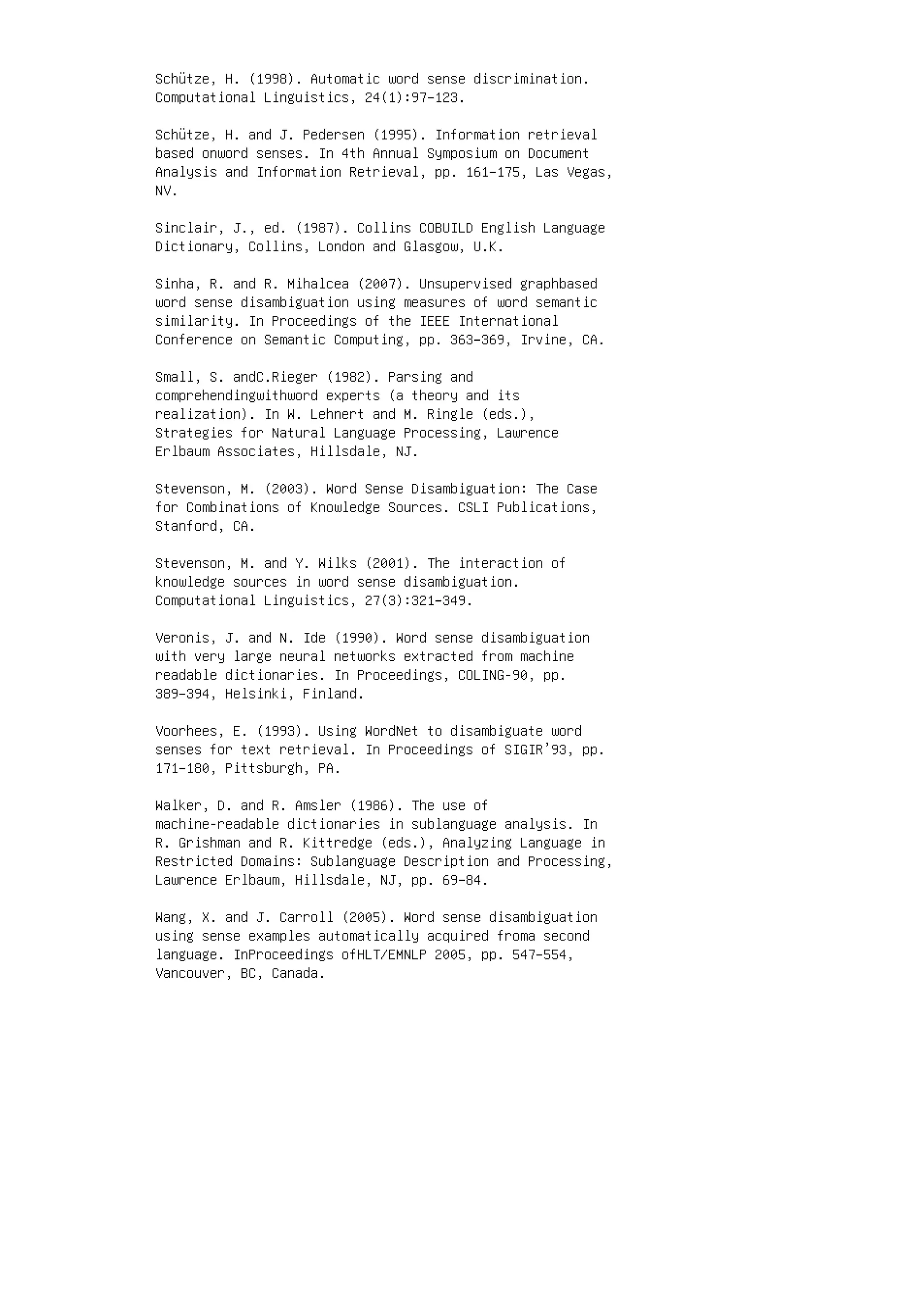 Schütze, H. (1998). Automatic word sense discrimination.
Computational Linguistics, 24(1):97–123.
Schütze, H. and J. Pedersen (1995). Information retrieval
based onword senses. In 4th Annual Symposium on Document
Analysis and Information Retrieval, pp. 161–175, Las Vegas,
NV.
Sinclair, J., ed. (1987). Collins COBUILD English Language
Dictionary, Collins, London and Glasgow, U.K.
Sinha, R. and R. Mihalcea (2007). Unsupervised graphbased
word sense disambiguation using measures of word semantic
similarity. In Proceedings of the IEEE International
Conference on Semantic Computing, pp. 363–369, Irvine, CA.
Small, S. andC.Rieger (1982). Parsing and
comprehendingwithword experts (a theory and its
realization). In W. Lehnert and M. Ringle (eds.),
Strategies for Natural Language Processing, Lawrence
Erlbaum Associates, Hillsdale, NJ.
Stevenson, M. (2003). Word Sense Disambiguation: The Case
for Combinations of Knowledge Sources. CSLI Publications,
Stanford, CA.
Stevenson, M. and Y. Wilks (2001). The interaction of
knowledge sources in word sense disambiguation.
Computational Linguistics, 27(3):321–349.
Veronis, J. and N. Ide (1990). Word sense disambiguation
with very large neural networks extracted from machine
readable dictionaries. In Proceedings, COLING-90, pp.
389–394, Helsinki, Finland.
Voorhees, E. (1993). Using WordNet to disambiguate word
senses for text retrieval. In Proceedings of SIGIR’93, pp.
171–180, Pittsburgh, PA.
Walker, D. and R. Amsler (1986). The use of
machine-readable dictionaries in sublanguage analysis. In
R. Grishman and R. Kittredge (eds.), Analyzing Language in
Restricted Domains: Sublanguage Description and Processing,
Lawrence Erlbaum, Hillsdale, NJ, pp. 69–84.
Wang, X. and J. Carroll (2005). Word sense disambiguation
using sense examples automatically acquired froma second
language. InProceedings ofHLT/EMNLP 2005, pp. 547–554,
Vancouver, BC, Canada.
 
