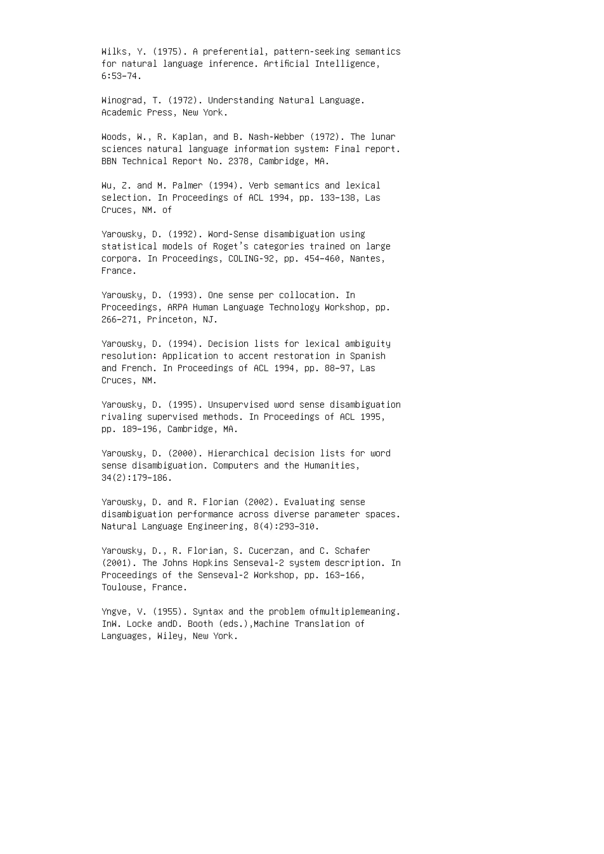 Wilks, Y. (1975). A preferential, pattern-seeking semantics
for natural language inference. Artiﬁcial Intelligence,
6:53–74.
Winograd, T. (1972). Understanding Natural Language.
Academic Press, New York.
Woods, W., R. Kaplan, and B. Nash-Webber (1972). The lunar
sciences natural language information system: Final report.
BBN Technical Report No. 2378, Cambridge, MA.
Wu, Z. and M. Palmer (1994). Verb semantics and lexical
selection. In Proceedings of ACL 1994, pp. 133–138, Las
Cruces, NM. of
Yarowsky, D. (1992). Word-Sense disambiguation using
statistical models of Roget’s categories trained on large
corpora. In Proceedings, COLING-92, pp. 454–460, Nantes,
France.
Yarowsky, D. (1993). One sense per collocation. In
Proceedings, ARPA Human Language Technology Workshop, pp.
266–271, Princeton, NJ.
Yarowsky, D. (1994). Decision lists for lexical ambiguity
resolution: Application to accent restoration in Spanish
and French. In Proceedings of ACL 1994, pp. 88–97, Las
Cruces, NM.
Yarowsky, D. (1995). Unsupervised word sense disambiguation
rivaling supervised methods. In Proceedings of ACL 1995,
pp. 189–196, Cambridge, MA.
Yarowsky, D. (2000). Hierarchical decision lists for word
sense disambiguation. Computers and the Humanities,
34(2):179–186.
Yarowsky, D. and R. Florian (2002). Evaluating sense
disambiguation performance across diverse parameter spaces.
Natural Language Engineering, 8(4):293–310.
Yarowsky, D., R. Florian, S. Cucerzan, and C. Schafer
(2001). The Johns Hopkins Senseval-2 system description. In
Proceedings of the Senseval-2 Workshop, pp. 163–166,
Toulouse, France.
Yngve, V. (1955). Syntax and the problem ofmultiplemeaning.
InW. Locke andD. Booth (eds.),Machine Translation of
Languages, Wiley, New York.
 