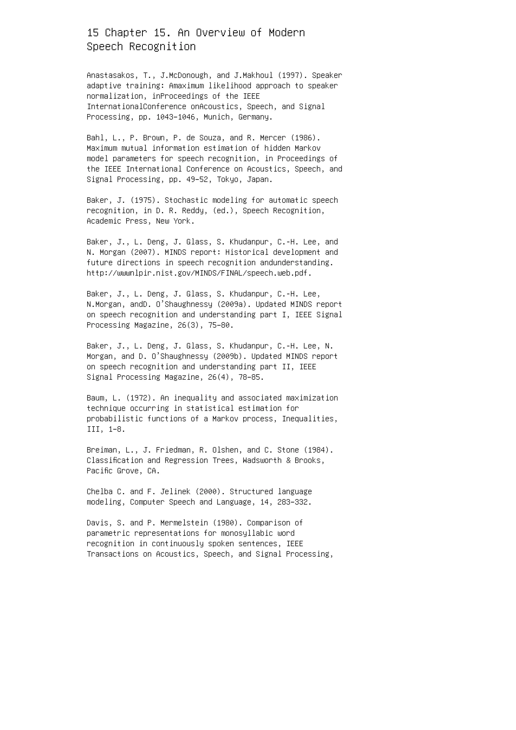15 Chapter 15. An Overview of Modern
Speech Recognition
Anastasakos, T., J.McDonough, and J.Makhoul (1997). Speaker
adaptive training: Amaximum likelihood approach to speaker
normalization, inProceedings of the IEEE
InternationalConference onAcoustics, Speech, and Signal
Processing, pp. 1043–1046, Munich, Germany.
Bahl, L., P. Brown, P. de Souza, and R. Mercer (1986).
Maximum mutual information estimation of hidden Markov
model parameters for speech recognition, in Proceedings of
the IEEE International Conference on Acoustics, Speech, and
Signal Processing, pp. 49–52, Tokyo, Japan.
Baker, J. (1975). Stochastic modeling for automatic speech
recognition, in D. R. Reddy, (ed.), Speech Recognition,
Academic Press, New York.
Baker, J., L. Deng, J. Glass, S. Khudanpur, C.-H. Lee, and
N. Morgan (2007). MINDS report: Historical development and
future directions in speech recognition andunderstanding.
http://wwwnlpir.nist.gov/MINDS/FINAL/speech.web.pdf.
Baker, J., L. Deng, J. Glass, S. Khudanpur, C.-H. Lee,
N.Morgan, andD. O’Shaughnessy (2009a). Updated MINDS report
on speech recognition and understanding part I, IEEE Signal
Processing Magazine, 26(3), 75–80.
Baker, J., L. Deng, J. Glass, S. Khudanpur, C.-H. Lee, N.
Morgan, and D. O’Shaughnessy (2009b). Updated MINDS report
on speech recognition and understanding part II, IEEE
Signal Processing Magazine, 26(4), 78–85.
Baum, L. (1972). An inequality and associated maximization
technique occurring in statistical estimation for
probabilistic functions of a Markov process, Inequalities,
III, 1–8.
Breiman, L., J. Friedman, R. Olshen, and C. Stone (1984).
Classiﬁcation and Regression Trees, Wadsworth  Brooks,
Paciﬁc Grove, CA.
Chelba C. and F. Jelinek (2000). Structured language
modeling, Computer Speech and Language, 14, 283–332.
Davis, S. and P. Mermelstein (1980). Comparison of
parametric representations for monosyllabic word
recognition in continuously spoken sentences, IEEE
Transactions on Acoustics, Speech, and Signal Processing,
 
