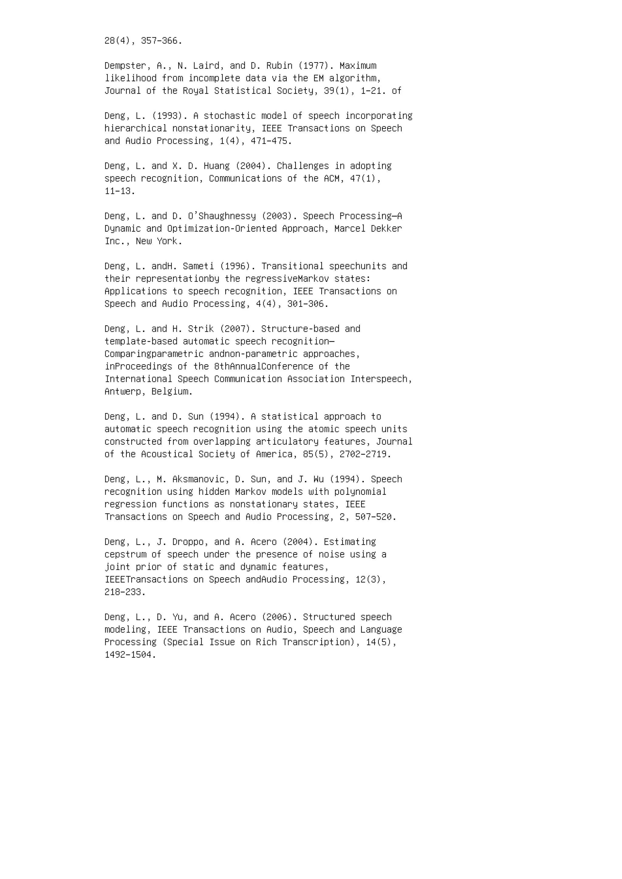 28(4), 357–366.
Dempster, A., N. Laird, and D. Rubin (1977). Maximum
likelihood from incomplete data via the EM algorithm,
Journal of the Royal Statistical Society, 39(1), 1–21. of
Deng, L. (1993). A stochastic model of speech incorporating
hierarchical nonstationarity, IEEE Transactions on Speech
and Audio Processing, 1(4), 471–475.
Deng, L. and X. D. Huang (2004). Challenges in adopting
speech recognition, Communications of the ACM, 47(1),
11–13.
Deng, L. and D. O’Shaughnessy (2003). Speech Processing—A
Dynamic and Optimization-Oriented Approach, Marcel Dekker
Inc., New York.
Deng, L. andH. Sameti (1996). Transitional speechunits and
their representationby the regressiveMarkov states:
Applications to speech recognition, IEEE Transactions on
Speech and Audio Processing, 4(4), 301–306.
Deng, L. and H. Strik (2007). Structure-based and
template-based automatic speech recognition—
Comparingparametric andnon-parametric approaches,
inProceedings of the 8thAnnualConference of the
International Speech Communication Association Interspeech,
Antwerp, Belgium.
Deng, L. and D. Sun (1994). A statistical approach to
automatic speech recognition using the atomic speech units
constructed from overlapping articulatory features, Journal
of the Acoustical Society of America, 85(5), 2702–2719.
Deng, L., M. Aksmanovic, D. Sun, and J. Wu (1994). Speech
recognition using hidden Markov models with polynomial
regression functions as nonstationary states, IEEE
Transactions on Speech and Audio Processing, 2, 507–520.
Deng, L., J. Droppo, and A. Acero (2004). Estimating
cepstrum of speech under the presence of noise using a
joint prior of static and dynamic features,
IEEETransactions on Speech andAudio Processing, 12(3),
218–233.
Deng, L., D. Yu, and A. Acero (2006). Structured speech
modeling, IEEE Transactions on Audio, Speech and Language
Processing (Special Issue on Rich Transcription), 14(5),
1492–1504.
 