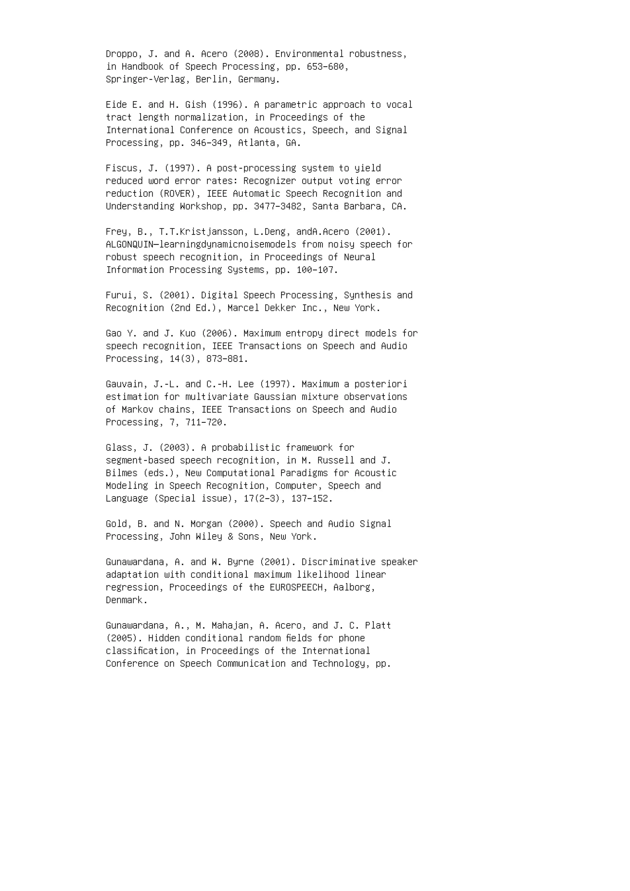 Droppo, J. and A. Acero (2008). Environmental robustness,
in Handbook of Speech Processing, pp. 653–680,
Springer-Verlag, Berlin, Germany.
Eide E. and H. Gish (1996). A parametric approach to vocal
tract length normalization, in Proceedings of the
International Conference on Acoustics, Speech, and Signal
Processing, pp. 346–349, Atlanta, GA.
Fiscus, J. (1997). A post-processing system to yield
reduced word error rates: Recognizer output voting error
reduction (ROVER), IEEE Automatic Speech Recognition and
Understanding Workshop, pp. 3477–3482, Santa Barbara, CA.
Frey, B., T.T.Kristjansson, L.Deng, andA.Acero (2001).
ALGONQUIN—learningdynamicnoisemodels from noisy speech for
robust speech recognition, in Proceedings of Neural
Information Processing Systems, pp. 100–107.
Furui, S. (2001). Digital Speech Processing, Synthesis and
Recognition (2nd Ed.), Marcel Dekker Inc., New York.
Gao Y. and J. Kuo (2006). Maximum entropy direct models for
speech recognition, IEEE Transactions on Speech and Audio
Processing, 14(3), 873–881.
Gauvain, J.-L. and C.-H. Lee (1997). Maximum a posteriori
estimation for multivariate Gaussian mixture observations
of Markov chains, IEEE Transactions on Speech and Audio
Processing, 7, 711–720.
Glass, J. (2003). A probabilistic framework for
segment-based speech recognition, in M. Russell and J.
Bilmes (eds.), New Computational Paradigms for Acoustic
Modeling in Speech Recognition, Computer, Speech and
Language (Special issue), 17(2–3), 137–152.
Gold, B. and N. Morgan (2000). Speech and Audio Signal
Processing, John Wiley  Sons, New York.
Gunawardana, A. and W. Byrne (2001). Discriminative speaker
adaptation with conditional maximum likelihood linear
regression, Proceedings of the EUROSPEECH, Aalborg,
Denmark.
Gunawardana, A., M. Mahajan, A. Acero, and J. C. Platt
(2005). Hidden conditional random ﬁelds for phone
classiﬁcation, in Proceedings of the International
Conference on Speech Communication and Technology, pp.
 