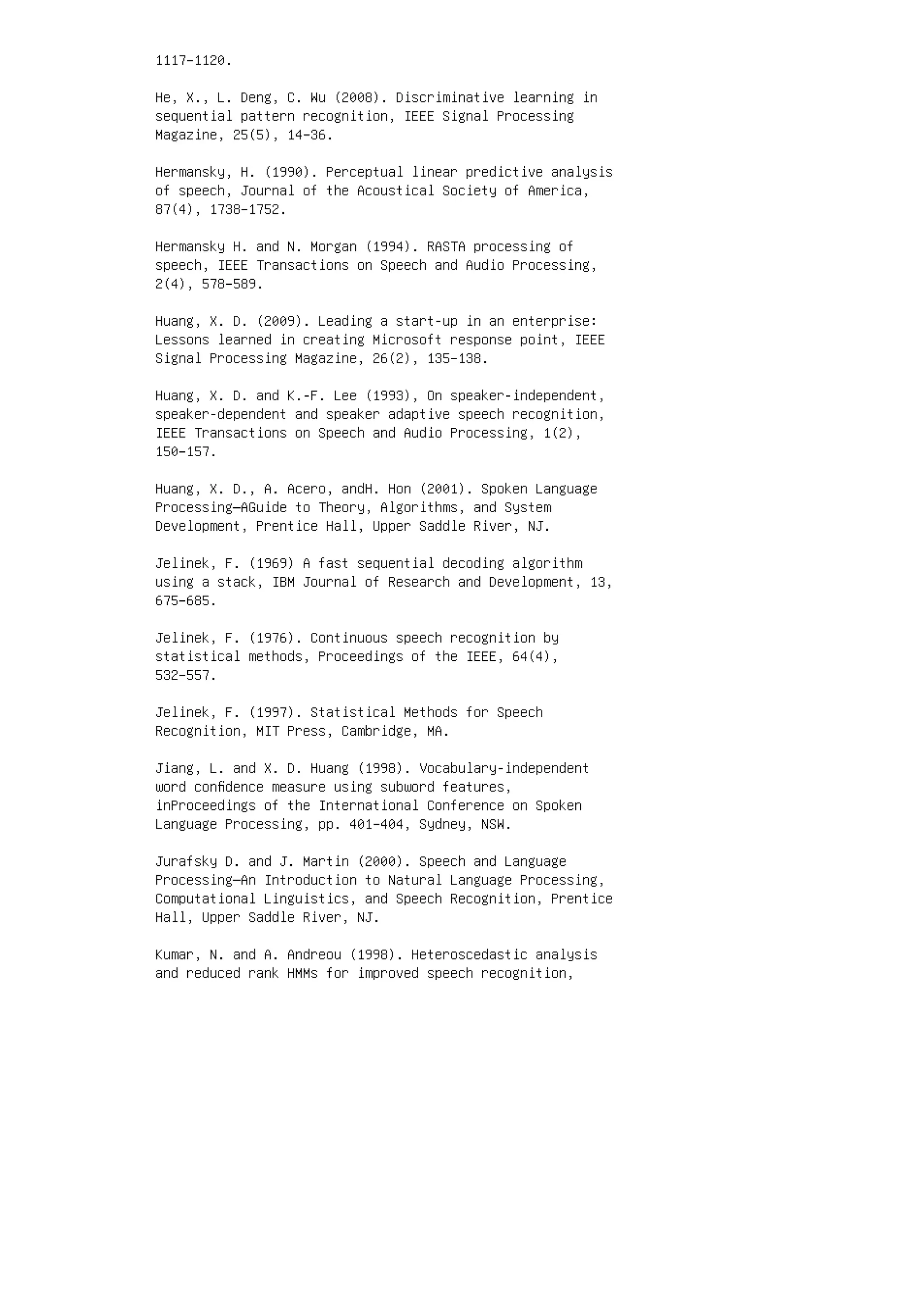 1117–1120.
He, X., L. Deng, C. Wu (2008). Discriminative learning in
sequential pattern recognition, IEEE Signal Processing
Magazine, 25(5), 14–36.
Hermansky, H. (1990). Perceptual linear predictive analysis
of speech, Journal of the Acoustical Society of America,
87(4), 1738–1752.
Hermansky H. and N. Morgan (1994). RASTA processing of
speech, IEEE Transactions on Speech and Audio Processing,
2(4), 578–589.
Huang, X. D. (2009). Leading a start-up in an enterprise:
Lessons learned in creating Microsoft response point, IEEE
Signal Processing Magazine, 26(2), 135–138.
Huang, X. D. and K.-F. Lee (1993), On speaker-independent,
speaker-dependent and speaker adaptive speech recognition,
IEEE Transactions on Speech and Audio Processing, 1(2),
150–157.
Huang, X. D., A. Acero, andH. Hon (2001). Spoken Language
Processing—AGuide to Theory, Algorithms, and System
Development, Prentice Hall, Upper Saddle River, NJ.
Jelinek, F. (1969) A fast sequential decoding algorithm
using a stack, IBM Journal of Research and Development, 13,
675–685.
Jelinek, F. (1976). Continuous speech recognition by
statistical methods, Proceedings of the IEEE, 64(4),
532–557.
Jelinek, F. (1997). Statistical Methods for Speech
Recognition, MIT Press, Cambridge, MA.
Jiang, L. and X. D. Huang (1998). Vocabulary-independent
word conﬁdence measure using subword features,
inProceedings of the International Conference on Spoken
Language Processing, pp. 401–404, Sydney, NSW.
Jurafsky D. and J. Martin (2000). Speech and Language
Processing—An Introduction to Natural Language Processing,
Computational Linguistics, and Speech Recognition, Prentice
Hall, Upper Saddle River, NJ.
Kumar, N. and A. Andreou (1998). Heteroscedastic analysis
and reduced rank HMMs for improved speech recognition,
 